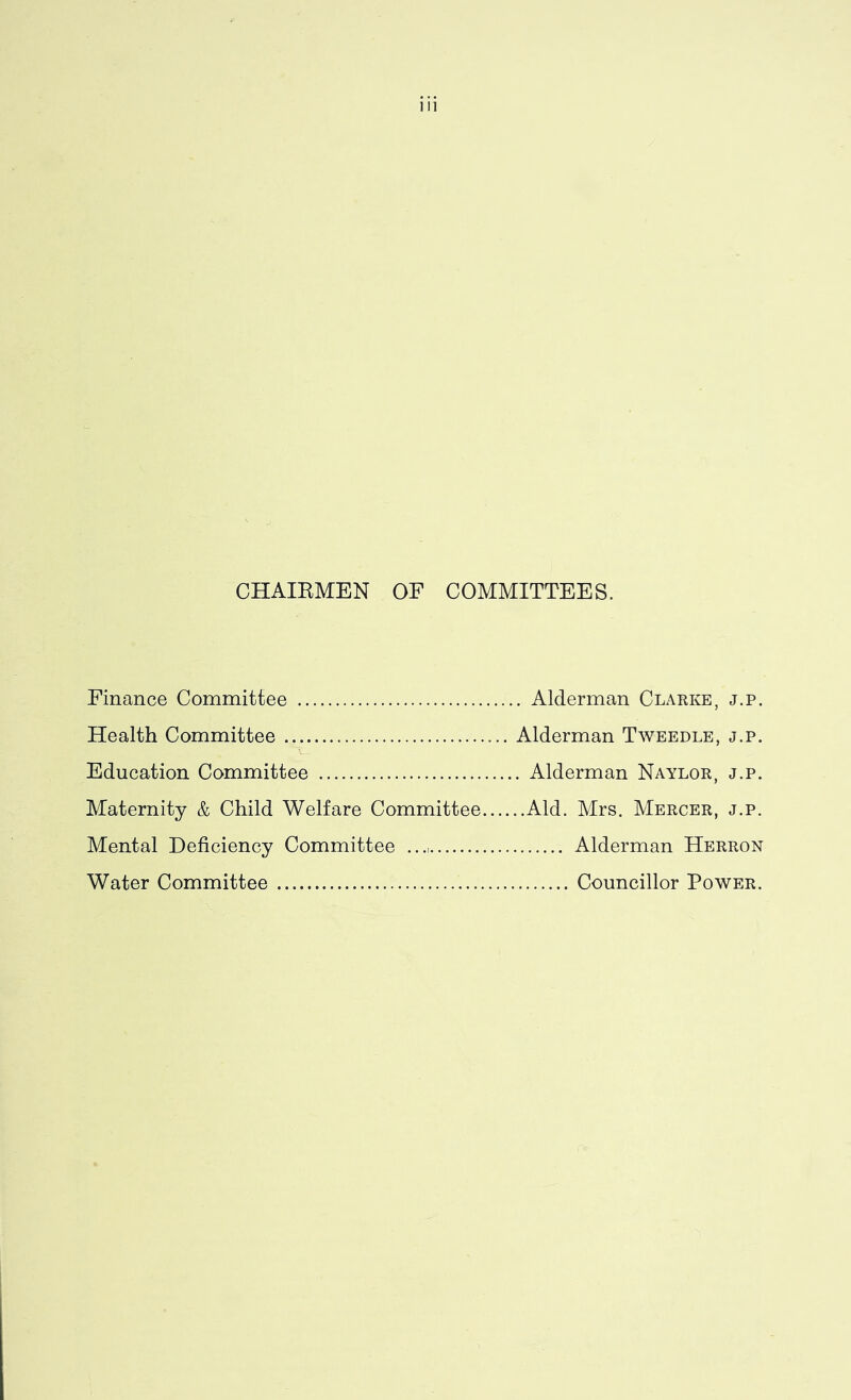 CHAIRMEN OF COMMITTEES. Finance Committee Health Committee Education Committee Maternity & Child Welfare Committee Mental Deficiency Committee Water Committee . Alderman Clarke, j.p. Alderman Tweedle, j.p. . Alderman Naylor, j.p. ..Aid. Mrs. Mercer, j.p. Alderman Herron Councillor Power.