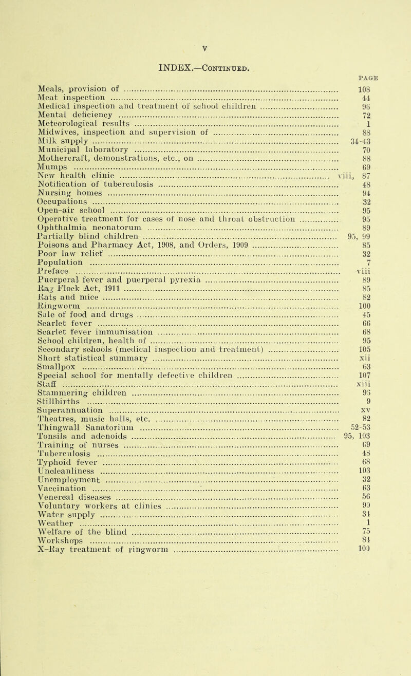 INDEX.—Continued. PAGE Meals, provision of 108 Meat inspection 44 Medical inspection and treatnient of sciiool children 98 Mental deliciency 72 Meteorological results 1 Midwives, inspection and supervision of 88 Milk supply 34-43 Municipal laboratory 70 Mothercraft, demonstrations, etc., on 88 Mumps 69 New health clinic viii, 87 Notification of tuberculosis 48 Nursing homes 94 Occupations 32 Open-air school 95 Operative treatment for cases of nose and throat obstruction 95 Ophthalmia neonatorum 89 Partially blind children 95, 99 Poisons and Pharmacy Act, 1908, and Orders, 1909 85 Poor law relief 32 Population 7 Preface viii Puerperal fever and puerperal pyrexia 89 Paj Piock Act, 1911 85 liats and mice 82 Ping worm 100 Sale of food and drugs 45 Scarlet fever 66 Scarlet fever immunisation 68 School children, health of 95 Secondary schools (medical inspection and treatment) 105 Short statistical summary xii Smallpox 63 Special school for mentally defective children 107 Staff xiii Stammering children 93 Stillbirths 9 Superannuation xv Theatres, music halls, etc 82 Thingwall Sanatorium 52-53 Tonsils and adenoids 95, 103 Training of nurses 89 Tuberculosis 48 Typhoid fever 68 Uncleanliness 103 Unemployment 32 Vaccination ....! 63 Venereal diseases 56 Voluntary workers at clinics 90 Water supply 34 Weather 1 Welfare of the blind 75 Workshops 84 X-Pay treatment of ringworm 100