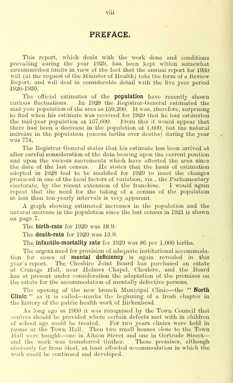 PREFACE. This rej^ort, which deals with the work done and conditions prevailing during the year 1929, has been kept within somewhat circumscribed limits in view of the fact that the annual report for 1930 will (at the request of the Minister of Health) take the form of a Iteview Keport, and will deal in considerable detail with the five year period 1920-1930. The ohicial estimates of the population have recently shown curious fluctuations. In 1928 the Itegistrar-General estimated the mid-year population of the area as 159,200'. It was, therefore, surprising to find wdien his estimate was received for 1929 that he had estimated the mid-year population at 157,000. h'rom this it would appear that there had been a decrease in the population ot 1,000, but tfie natural increase in the pojiulation (excess births over deaths) during the year was 774. The Begistrar General states that his estimate has been arrived at after careful consideration of the data bearing upon the current position and upon the various movements which have affected the area since the date of the last census. He states that the basis of estimation adopted in 1928 had to be modified for 1929 to meet the changes jiroduced in one of the local factors of variation, viz., the Barliamentary electorate, by the recent extension of the franchise. 1 would again repeat that the need for the taking of a census of the population at less than ten-yearly intervals is very apparent. A graph showing estimated increases in the population and the natural increase in the population since the last census in 1921 is shown on page 7. The birth-rate for 1929 was 18.9. The death-rate for 1929 was 13.9. The infantile-mortality rate for 1929 was 86 per 1,000' births. The urgent need for provision of adequate institutional accommoda- tion for cases of mental deficiency is again revealed in this year’s report. The Cheshire Joint Board has purchased an estate at Cranage Hail, near Holmes Chapel, Cheshire, and the Board has at present under consideration the adaptation of the premises on the estate for tlie accommodation of mentally defective persons. Tlie opening of the new branch Municipal Clinic^—the “ North Clinic ” as it is called—^marks the beginning of a fresh chapter in the history of the public health work of Birkenhead. As long ago as 1909 it was recognised by the Town Council that centi-es should be provided where certain defects met with in children of school age could be treated. Bor two years clinics were held in rooms at the Town Hall. Then two small houses close to the Town ilall were bouglit—one in Albion Street and one in Gertrude Street— and the work was transferred thither. These premises, although obviously far from ideal, at least afforded accommodation in which the work could be continued and developed.