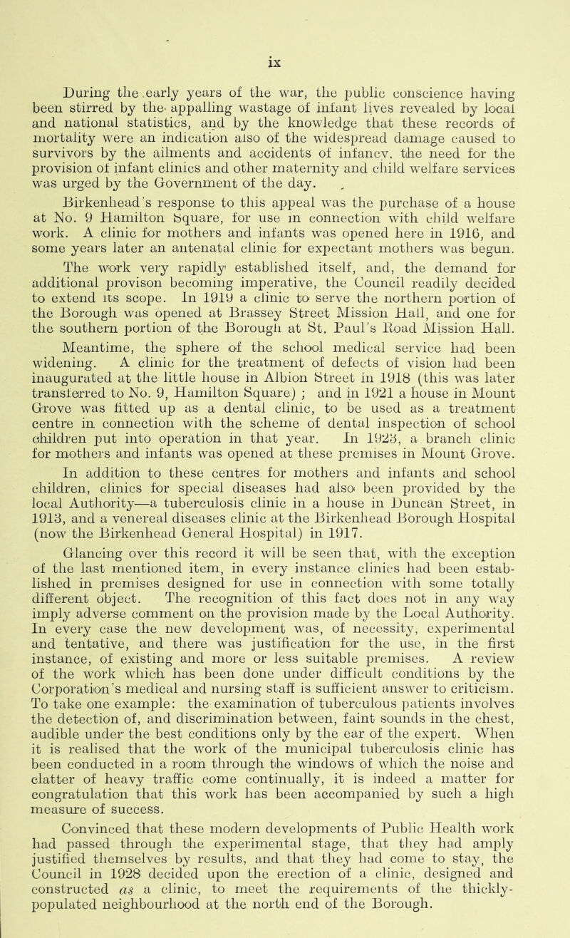 During the .early years of the war, the public conscience having been stirred by the* appalling wastage of infant lives revealed by local and national statistics, and by the knowledge that these records of mortality were an indication also of the widespread damage caused to survivors by the ailments and accidents of infancy, the need for the provision of infant clinics and other maternity and cliiid welfare services was urged by the Government of the day. Birkenhead's response to this appeal was the purchase of a house at No. 9 Hamilton Square, for use m connection with child welfare work. A clinic for mothers and infants was opened here in 1916, and some years later an antenatal clinic for expectant mothers was begun. The work very rapidly established itself, and, the demand for additional provison becoming imperative, the Council readily decided to extend its scope. In 1919 a clinic to serve the northern portion of the Borough was opened at Brassey Street Mission Hail, and one for the southern portion of the Borougli at St. Paul’s Hoad Mission Hall. Meantime, the sphere of the school medical service had been widening. A clinic for the treatment of defects of vision had been inaugurated at the little house in Albion Street in 1918 (this was later transferred to No. 9, Hamilton Square) ; and in 1921 a house in Mount Grove was fitted up as a dental clinic, to be used as a treatment centre in connection with the scheme of dental inspection of school children put into operation in that year. In 1928, a branch clinic for mothers and infants was opened at these premises in Mount Grove. In addition to these centres for mothers and infants and school children, clinics tor special diseases had also been provided by the local Authority—a tuberculosis clinic in a house in Duncan Street, in 1918, and a venereal diseases clinic at the Birkenhead Borough Hospital (now the Birkenhead General Hospital) in 1917. Glancing over this record it will be seen that, with the exception of the last mentioned item, in every instance clinics had been estab- lished in premises designed for use in connection with some totally different object. The recognition of this fact does not in any way imply adverse comment on the provision made by the Local Authority. In every case the new development was, of necessity, experimental and tentative, and there was justification for the use, in the first instance, of existing and more or less suitable premises. A review of the work which has been done under difficult conditions by the Corporation’s medical and nursing staff is sufficient answer to criticism. To take one example: the examination of tuberculous patients involves the detection of, and discrimination between, faint sounds in the chest, audible under the best conditions only by the ear of the expert. When it is realised that the work of the municipal tuberculosis clinic has been conducted in a room through the windows of which the noise and clatter of heavy traffic come continually, it is indeed a matter for congratulation that this work has been accompanied by such a higli measure of success. Convinced that these modern developments of Public Health work had passed through the experimental stage, that they had amply justified themselves by results, and that they had come to stay, the Council in 1928 decided upon the erection of a clinic, designed and constructed as a clinic, to meet the requirements of the thickly- populated neighbourhood at the norlh end of the Borough.