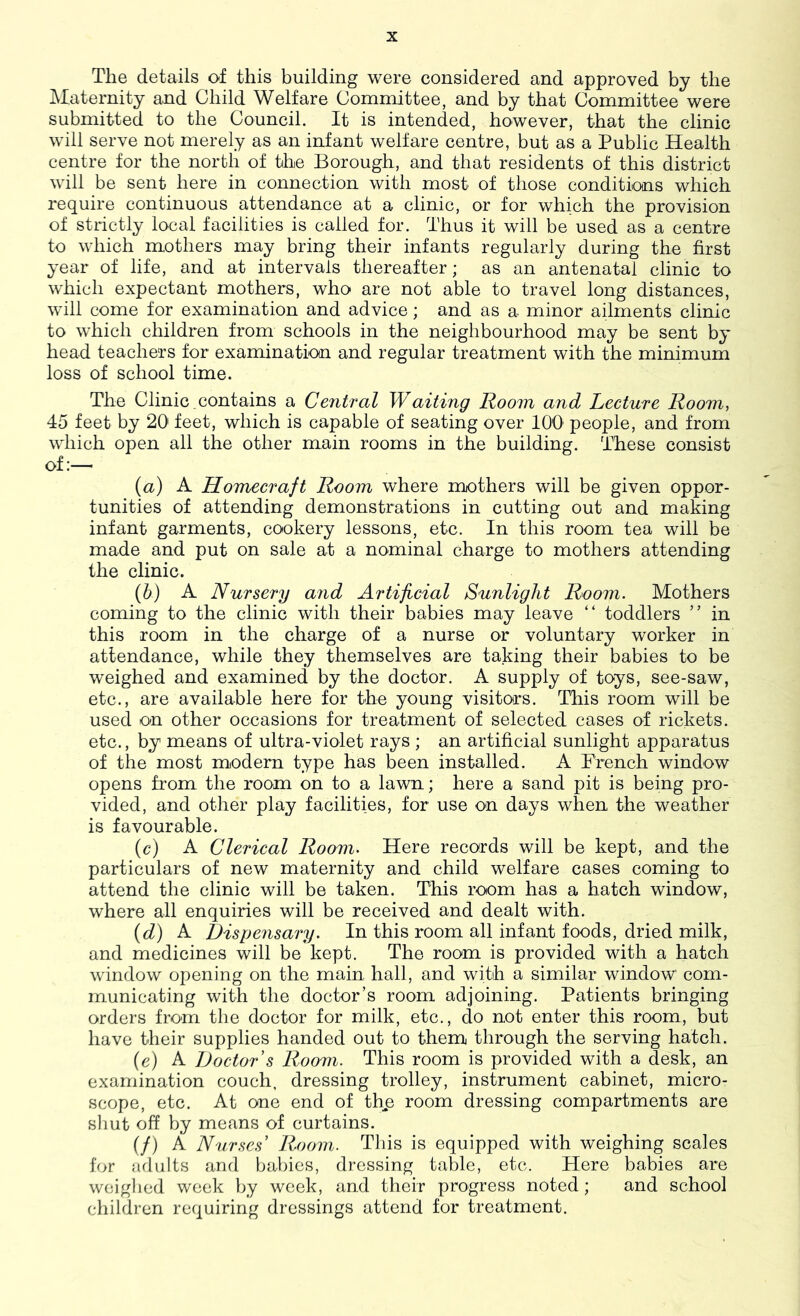 The details of this building were considered and approved by the Maternity and Child Welfare Committee, and by that Committee were submitted to the Council. It is intended, however, that the clinic will serve not merely as an infant welfare centre, but as a Public Health centre for the north of the Borough, and that residents of this district will be sent here in connection with most of those conditions which require continuous attendance at a clinic, or for which the provision of strictly local facilities is called for. Thus it will be used as a centre to which mothers may bring their infants regularly during the first year of life, and at intervals thereafter; as an antenatal clinic to which expectant mothers, who- are not able to travel long distances, will come for examination and advice; and as a minor ailments clinic to which children from schools in the neighbourhood may be sent by head teachers for examination and regular treatment with the minimum loss of school time. The Clinic contains a Central Waiting Room and Lecture Room, 45 feet by 20 feet, which is capable of seating over 100’ people, and from which open all the other main rooms in the building. These consist of:— {a) A Homecraft Room where mothers will be given oppor- tunities of attending demonstrations in cutting out and making infant garments, cookery lessons, etc. In this room tea will be made and put on sale at a nominal charge to mothers attending the clinic. (5) A Nursery and Artificial Sunlight Room. Mothers coming to the clinic with their babies may leave “ toddlers ” in this room in the charge of a nurse or voluntary worker in attendance, while they themselves are taking their babies to be weighed and examined by the doctor. A supply of toys, see-saw, etc., are available here for the young visitors. This room will be used on other occasions for treatment of selected cases of rickets, etc., by means of ultra-violet rays ; an artificial sunlight apparatus of the most modern type has been installed. A Prench window opens fi’om the room on to a lawn; here a sand pit is being pro- vided, and other play facilities, for use on days when the weather is favourable. (c) A Clerical Room. Here records will be kept, and the particulars of new maternity and child welfare cases coming to attend the clinic will be taken. This room has a hatch window, where all enquiries will be received and dealt with. {d) A Dispensary. In this room all infant foods, dried milk, and medicines will be kept. The room is provided with a hatch window opening on the main hall, and with a similar window com- municating with the doctor’s room adjoining. Patients bringing orders from the doctor for milk, etc., do not enter this room, but have their supplies handed out to them through the serving hatch. (e) A Doctor s Room. This room is provided with a desk, an examination couch, dressing trolley, instrument cabinet, micro- scope, etc. At one end of thp room dressing compartments are shut off by means of curtains. if) A Nurses Room. This is equipped with weighing scales for Jidults and babies, dressing table, etc. Here babies are weighed week by week, and their progress noted; and school children requiring dressings attend for treatment.