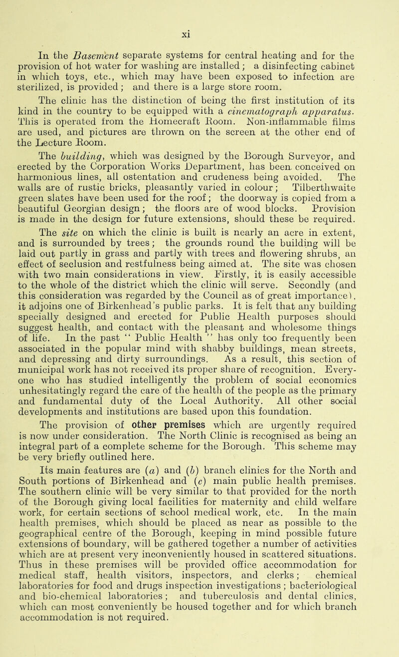 In the BaseDi!ent separate systems for central heating and for the provision of hot water for washing are installed ; a disinfecting cabinet in which toys, etc., which may have been exposed to infection are sterilized, is provided; and there is a large store room. The clinic has the distinction of being the first institution of its kind in the country to be equipped with a cinematograph apparatus- This is operated from the Homecraft Eoorn. Non-inflammable films are used, and pictures are thrown on the screen at the other end of the Lecture Boom. The building, which was designed by the Borough Surveyor, and erected by the Corporation Works Department, has been, conceived on harmonious lines, all ostentation and crudeness being avoided. The walls are of rustic bricks, pleasantly varied in colour ; Tilberthwaite green slates have been used for the roof; the doorway is copied from a beautiful Georgian design; the floors are of wood blocks. Provision is made in the design for future extensions, should these be required. The site on which the clinic is built is nearly an acre in extent, and is surrounded by trees; the grounds round the building will be laid out partly in grass and partly with trees and flowering shrubs, an effect of seclusion and restfulness being aimed at. The site was chosen with two main considerations in view. Firstly, it is easily accessible to the whole of the district which the clinic will serve. Secondly (and this consideration was regarded by the Council as of great importance), it adjoins one of Birkenhead’s public parks. It is felt that any building specially designed and erected for Public Health purposes should suggest health, and contact with the pleasant and wholesome things of life. In the past “ Public Health ” has only too frequently been associated in the popular mind with shabby buildings, mean streets, and depressing and dirt3^ surroundings. As a result, this section of municipal work has not received its proper share of recognition. Every- one who has studied intelligently the problem of social economics unhesitatingly regard the care of the health of the people as the primary and fundamental duty of the Local Authority. All other social developments and institutions are based upon this foundation. The provision of other premises which are urgently required is now under consideration. The North Clinic is recognised as being an integral part of a complete scheme for the Borough. This scheme may be very briefly outlined here. Its main features are (a) and (b) branch clinics for the North and South portions of Birkenhead and (c) main public health premises. The southern clinic will be very similar to that provided for the north of the Borough giving local facilities for maternity and child welfare work, for certain sections of school medical work, etc. In the main health premises, which should be placed as near as possible to the geographical centre of the Borough, keeping in mind possible future extensions of boundary, will be gathered together a number of activities which are at present very inconveniently housed in scattered situations. Thus in these premises will be provided office accommodation for medical staff, health visitors, inspectors, and clerks; chemical laboratories for food and drugs inspection investigations ; bacteriological and bio-chemical laboratories; and tuberculosis and dental clinics, which can most conveniently be housed together and for which branch accommodation is not required.