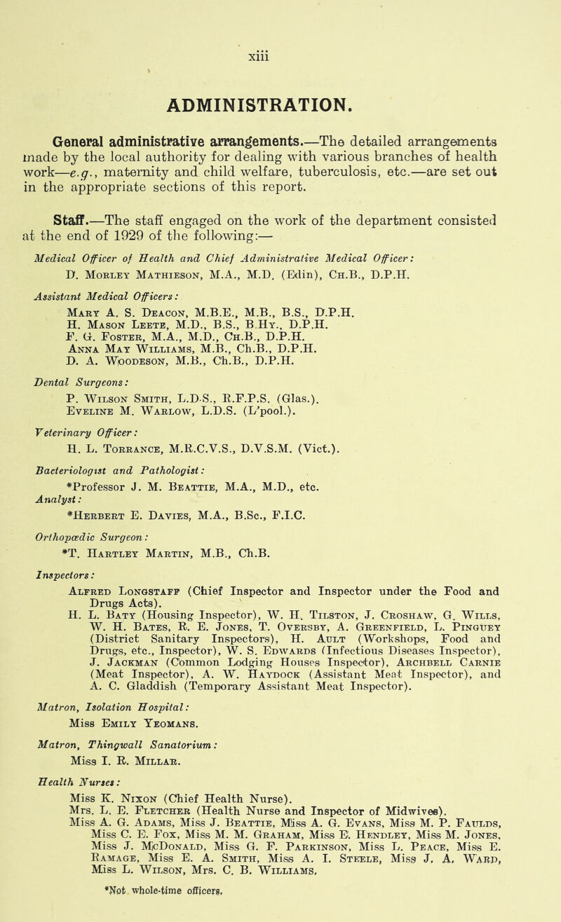 ADMINISTRATION. General administrative arrangements—The detailed arrangements made by the local authority for dealing with various branches of health work—e.q., maternity and child welfare, tuberculosis, etc.—are set out in the appropriate sections of this report. Staff.—The staff engaged on the work of the department consisted at the end of 1929 of the following:— Medical Officer of Health and Chief Administrative Medical Officer: D. Morley Mathieson, M.A., M.D. (Edin), Ch.B., D.P.H. Assistant Medical Officers: Mary A. S. Deacon, M.B.E., M.B., B.S., D.P.H. H. Mason Leete, M.D., B.S., B.Hy., D.P.H. F. G. Foster, M.A., M.D., Ch.B., D.P.H. Anna May Williams, M.B., Ch.B., D.P.H. D. A. WiooDESON, M.B., Ch.B., D.P.H. Dental Surgeons: P. Wilson Smith, L.D-S., E.F.P.S. (Glas.). Eveline M. Warlow, L.D.S. (L^pool.). Veterinary Officer: H. L. Torrance, M.R.C.V.S., D.V.S.M. (Viet.). Bacteriologist and Pathologist: *Professor J. M. Beattie, M.A., M.D., etc. Analyst: ^Herbert E. Davies, M.A., B.Sc., F.I.C. Orthopcedic Surgeon: *T. Hartley Martin, M.B,, Ch.B. Inspectors: Alfred Longstafp (Chief Inspector and Inspector under the Food and Drugs Acts). H. L. Baty (Housing Inspector), W. H.. Tilston, J. Croshaw, G. Wills, W. H. Bates, R. E. Jones, T. Oversby, A. Greenfield, L. Pinguey (District Sanitary Inspectors), H. Ault (Workshops, Food and Drugs, etc.. Inspector), W. S. Edwards (Infectious Diseases Inspector), J. Jackman (Common Lodging Houses Inspector), Archbell Carnie (Meat Inspector), A. W. Haydock (Assistant Meat Inspector), and A. C. Gladdish (Temporary Assistant Meat Inspector). Matron, Isolation Hospital: Miss Emily Yeomans. Matron, Thingwall Sanatorium: Miss I. R. Millar. Health Nurses: Miss K. Nixon (Chief Health Nurse), Mrs. L. E. Fletcher (Health Nurse and Inspector of Midwivee). Miss A. G. Adams, Miss J. Beattie, Miss A. G. Evans, Miss M. P. Faulds, Miss C. E. Fox, Miss M. M. Graham, Miss E. Hendley, Miss M. Jones, Miss J, MicDoNALD, Miss G. F. Parkinson, Miss L. Peace, Miss E. Ramage, Miss E. A. Smith, Miss A. I. Steele, Miss J, A, Warp, Miss L. Wilson, Mrs. C. B. Williams, *Not wliole-tinie officers,