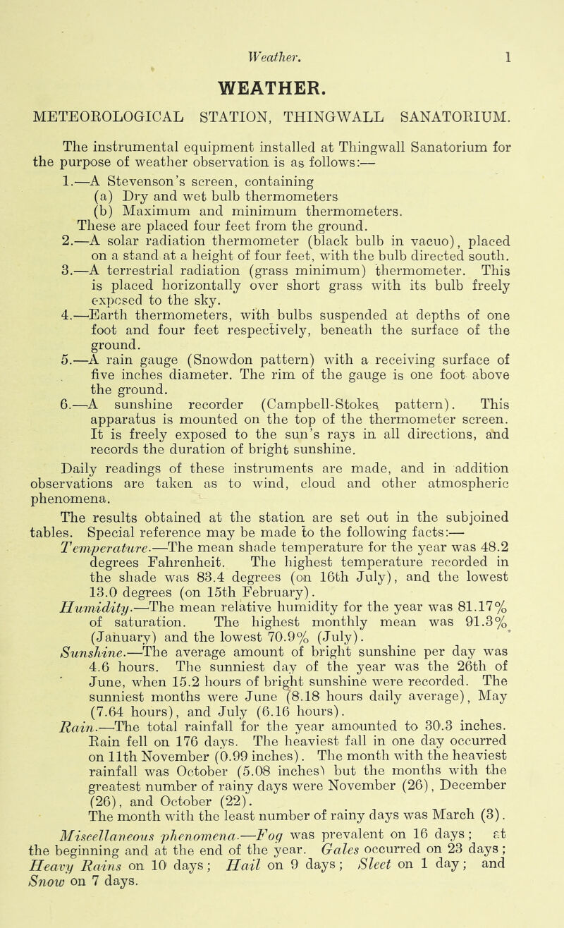 WEATHER. METEOEOLOGICAL STATION, THINGWALL SANATORIUM. The instrumental equipment installed at Thingwall Sanatorium for the purpose of weather observation is as follows:— 1. —A Stevenson’s screen, containing (a) Dry and wet bulb thermometers (b) Maximum and minimum thermometers. These are placed four feet from the ground. 2. —A solar radiation thermometer (black bulb in vacuo), placed on a stand at a height of four feet, with the bulb directed south. 3. —A terrestrial radiation (grass minimum) thermometer. This is placed horizontally over short grass with its bulb freely exposed to the sky. 4. —^Earth thermometers, with bulbs suspended at depths of one foot and four feet respectively, beneath the surface of the ground. 5. —A rain gauge (Snowdon pattern) with a receiving surface of five inches diameter. The rim of the gauge is one foot above the ground. 6. —A sunshine recorder (Campbell-Stokes pattern). This apparatus is mounted on the top of the thermometer screen. It is freely exposed to the sun’s rays in all directions, and records the duration of bright sunshine. Daily readings of these instruments are made, and in addition observations are taken as to wind, cloud and other atmospheric phenomena. The results obtained at the station are set out in the subjoined tables. Special reference may be made to the following facts:— Temperature.—The mean shade temperature for the year was 48.2 degrees Fahrenheit. The highest temperature recorded in the shade was 83.4 degrees (on 16th July), and the lowest 13.0 degrees (on 15th February). Humidity.—The mean relative humidity for the year was 81.17% of saturation. The highest monthly mean was 91.3% (January) and the lowest 70.9% (July). Sunshine.—^The average amount of bright sunshine per day was 4.6 hours. The sunniest day of the year was the 26th of June, when 15.2 hours of bright sunshine were recorded. The sunniest months were June (8.18 hours daily average), May (7.64 hours), and July (6.16 hours). Rain.—^The total rainfall for the year amounted to 30'.3 inches. Eain fell on 176 days. The heaviest fall in one day occurred on 11th November (0.99 inches). The month with the heaviest rainfall was October (5.08 inches'! but the months with the greatest number of rainy days were November (26), December (26), and October (22). The month with the least number of rainy days was March (3). Miscellaneous phenomena.—Fog was prevalent on 16 days; at the beginning and at the end of the year. Gales occurred on 23 days ; Heavy Rains on 10 days; Hail on 9 days; Sleet on 1 day; and Snow on 7 days.