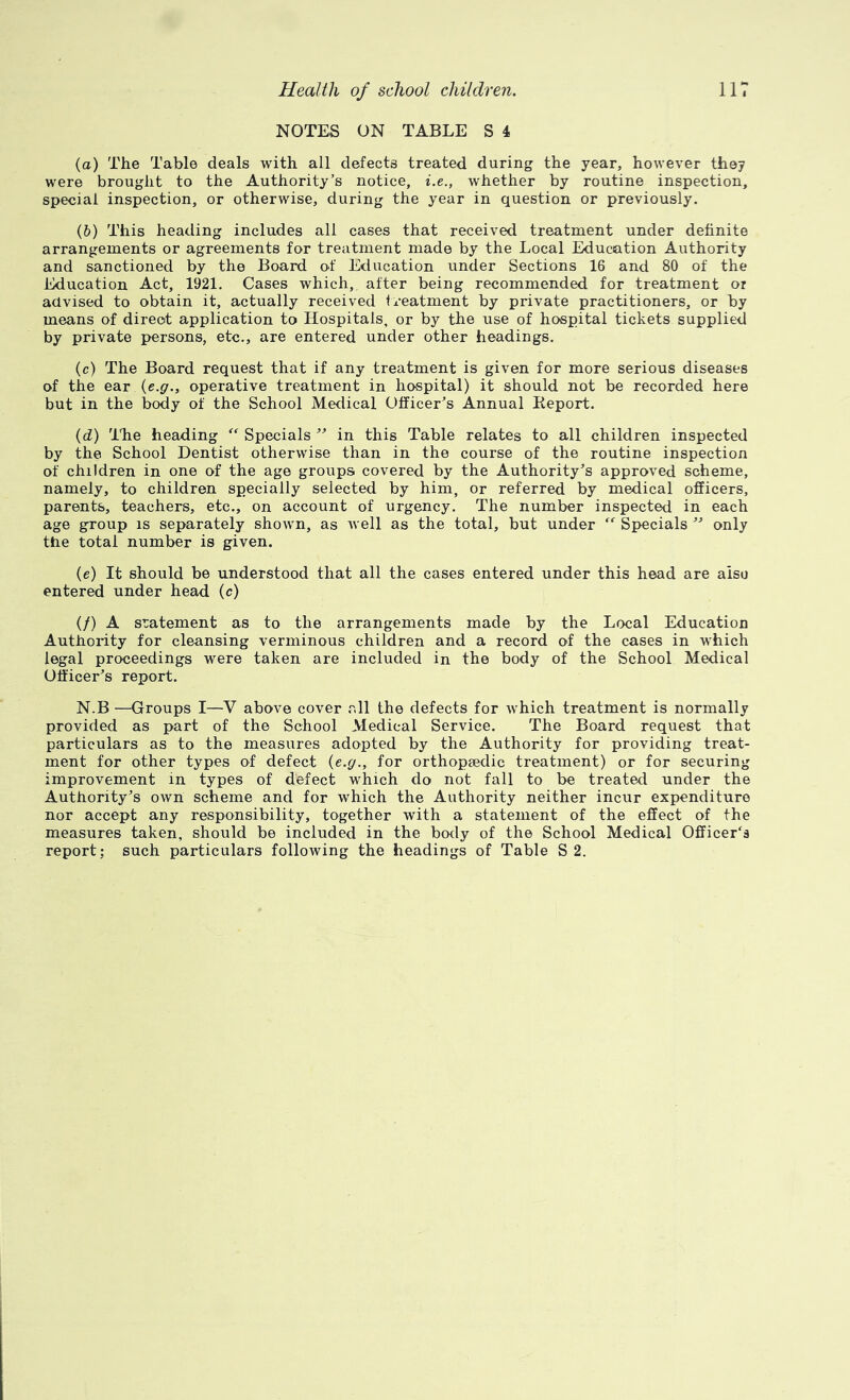 NOTES ON TABLE S 4 (а) The Table deals with all defects treated during the year, however they were brought to the Authority’s notice, i.e., whether by routine inspection, special inspection, or otherwise, during the year in question or previously. (б) This heading includes all cases that received treatment under definite arrangements or agreements for treatment made by the Local Education Authority and sanctioned by the Board o^f Education under Sections 16 and 80 of the Education Act, 1921. Cases which, after being recommended for treatment or advised to obtain it, actually received treatment by private practitioners, or by means of direct application to Hospitals, or by the use of hospital tickets supplied by private persons, etc., are entered under other headings. (c) The Board request that if any treatment is given for more serious diseases of the ear {e.g,, operative treatment in hospital) it should not be recorded here but in the body of the School Medical Officer’s Annual Keport. (d) llie heading Specials ” in this Table relates to all children inspected by the School Dentist otherwise than in the course of the routine inspection of children in one of the age groups covered by the Authority’s approved scheme, namely, to children specially selected by him, or referred by medical officers, parents, teachers, etc., on account of urgency. The number inspected in each age group is separately shown, as well as the total, but under Specials ” only the total number is given. (e) It should be understood that all the cases entered under this head are also entered under head (c) if) A sratement as to the arrangements made by the Local Education Authority for cleansing verminous children and a record of the cases in which legal proceedings were taken are included in the body of the School Medical Officer’s report. N.B —Groups I—V above cover rdl the defects for which treatment is normally provided as part of the School Medical Service. The Board request that particulars as to the measures adopted by the Authority for providing treat- ment for other types of defect (e.g., for orthopaedic treatment) or for securing improvement in types of defect which do not fall to be treated under the Authority’s own scheme and for which the Authority neither incur expenditure nor accept any responsibility, together with a statement of the effect of the measures taken, should be included in the body of the School Medical Officer's