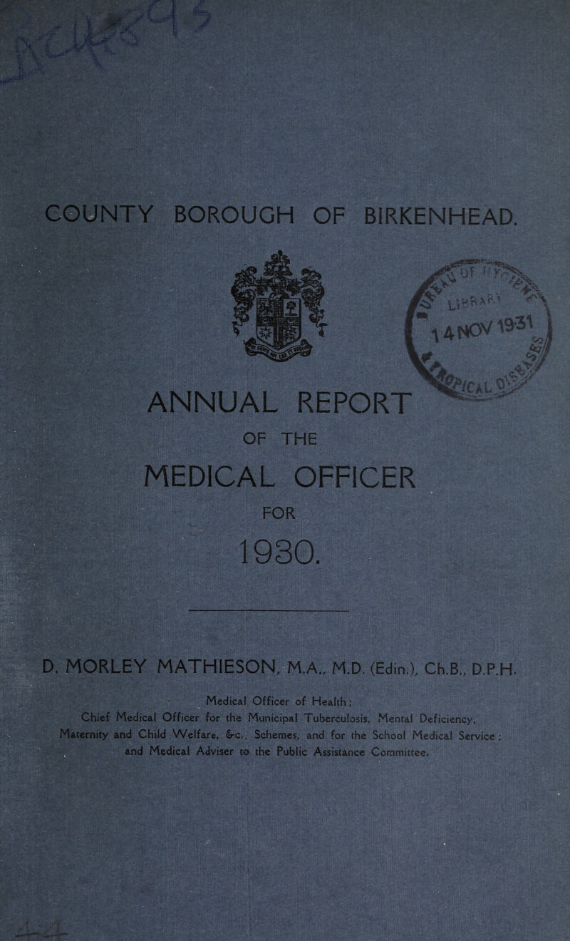 ANNUAL REPORT MEDICAL OFFICER D. MORLEY MATHIESON=M.A., M.D. (Edin.), Ch.B„ D.P.H. Medical Officer of Health; B Chief Medical Officer for the Municipal Tuberculosis. Mental Deficiency, Maternity and Child Welfare, £rc.. Schemes, and for the School Medical Service; - and Medical Adviser to the Public Assistance Committee.