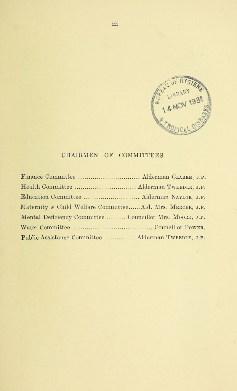 CHAIKMEN OP COMMITTEES. Finance Commitiee Alderman Clarke, j.p. Health Committee Alderman Tweedle, j.p. Education Committee Alderman Naylor, j.p. Maternity & Child Welfare Committee Aid. Mrs. Mercer, j.p. Mental Deficiency Committee Councillor Mrs. Moore, j.p. Water Committee Councillor Power. Public Assistance Committee Alderman Tweedle, j.p.