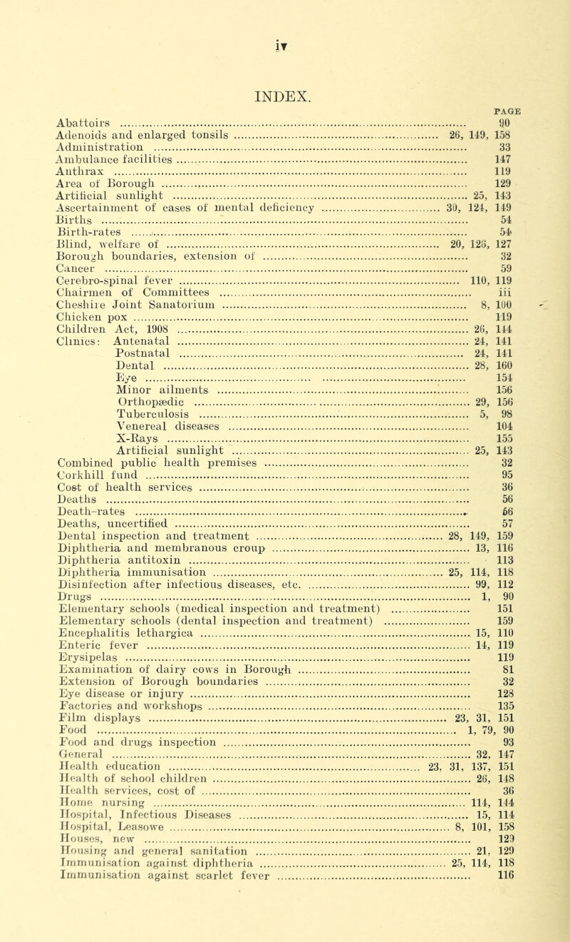 INDEX. PAGE Abattoirs iJO Adenoids and enlarged tonsils 26, 149, 158 Administration 33 Ambnlance facilities 147 Anthrax 119 Area of Borough 129 Artihcial sunlight 25, 143 Ascertainment of cases of mental dehciency 39, 124, 149 Births 54 Birth-rates 54* Blind, welfare of 20, 126, 127 Borough boundaries, extension of 32 Cancer 59 Cerebro-spinal fever 110, 119 Chairmen of Committees iii Cheshire Joint Sanatorium 8, 190 Chicken pox 119 Children Act, 1908 26, 144 Clinics : Antenatal 24, 141 Postnatal 24, 141 Dental 28, 160 Eye 154 Minor ailments 156 OrthoiDsedic 29, 156 Tuberculosis 5, 98 Venereal diseases 104 X-Rays 155 Artificial sunlight 25, 143 Combined public health premises 32 Corkhill fund 95 Cost of health services 36 Deaths 56 Death-rates 66 Deaths, uncertified 57 Dental inspection and treatment 28, 149, 159 Diphtheria and membranous croup 13, 116 Diphtheria antitoxin 113 Diphtheria immunisation 25, 114, 118 Disinfection after infectious diseases, etc 99, 112 Drugs 1, 90 Elementary schools (medical inspection and treatment) 151 Elementary schools (dental inspection and treatment) 159 Encephalitis lethargica 15, 110 Enteric fever 14, 119 Erysipelas 119 Examination of dairy cows in Borough 81 Extension of Borough boundaries 32 Eye disease or injury 128 Factories and workshops 135 Film displays 23, 31, 151 Food 1, 79, 90 Food and drugs inspection 93 Cerieral 32, 147 Health education 23, 31, 137, 151 Health of school children 26, 148 Health services, cost of 36 Horne nursing 114, 144 Hospital, Infectious Diseases 15, 114 Hospital, Lease we 8, 101, 158 Houses, new 129 Housing and general sanitation 21, 129 Immunisation against diplitlier-ia 25, 114, 118 Immunisation against scarlet fever 116