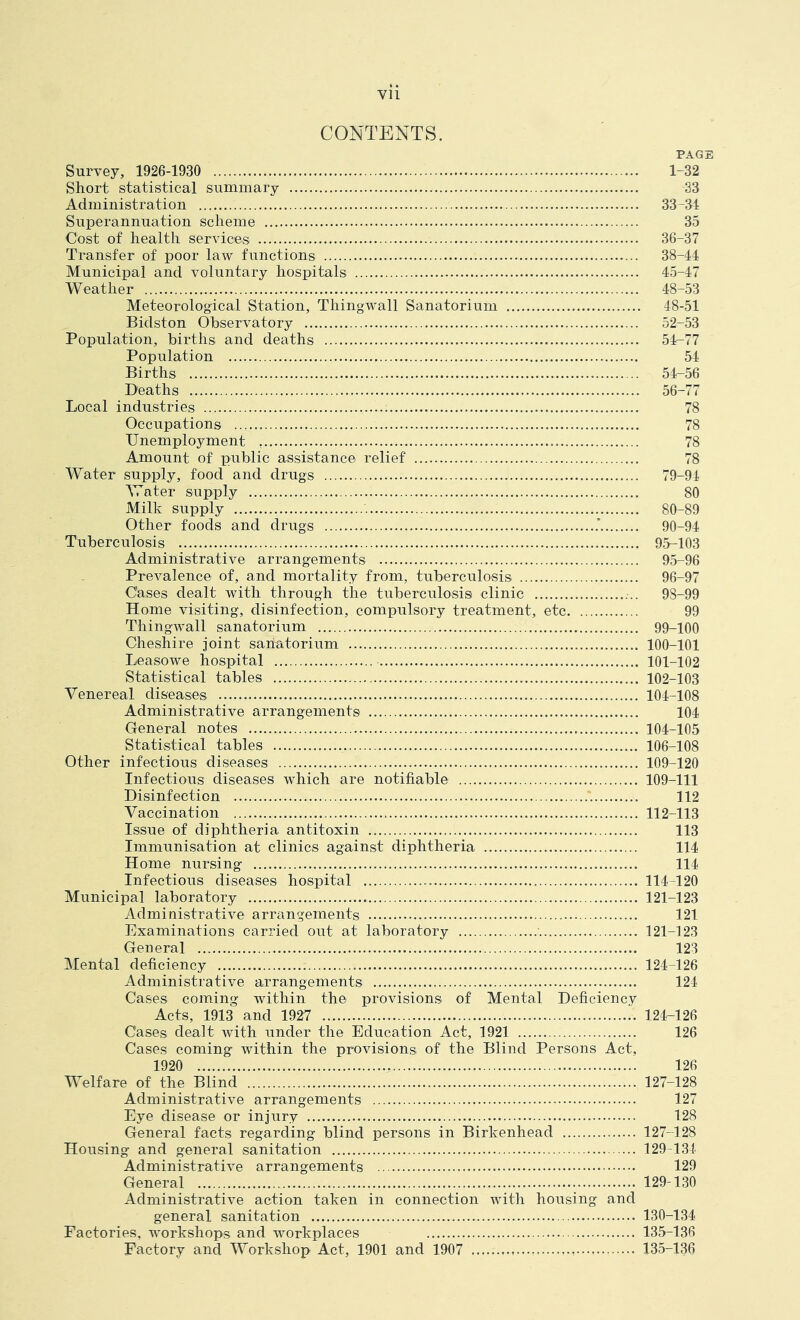 CONTENTS. PAGE Survey, 1926-1930 1-32 Short statistical summary 33 Administration 33-34 Superannuation scheme 35 Cost of health services 36-37 Transfer of poor law functions 38-44 Municipal and voluntary hospitals 45-47 Weather 48-53 Meteorological Station, Thingwall Sanatorium 48-51 Bidston Observatory 52-53 Population, births and deaths 54-77 Population 54 Births 54-56 Deaths 56-77 Local industries 78 Occupations 78 Unemployment 78 Amount of public assistance relief 78 Water supply, food and drugs 79-94 Water supply 80 Milk supply 80-89 Other foods and drugs 90-94 Tuberculosis 95-103 Administrative arrangements 95-96 Prevalence of, and mortality from, tuberculosis 96-97 Cases dealt with through the tuberculosis clinic 98-99 Home visiting, disinfection, compulsory treatment, etc 99 Thingwall sanatorium 99-100 Cheshire joint sanatorium 100-101 Leasowe hospital 101-102 Statistical tables 102-103 Venereal diseases 104-108 Administrative arrangements 104 General notes 104-105 Statistical tables 106-108 Other infectious diseases 109-120 Infectious diseases which are notifiable 109-111 Disinfection 112 Vaccination 112-113 Issue of diphtheria antitoxin 113 Immunisation at clinics against diphtheria 114 Home nursing 114 Infectious diseases hospital 114-120 Municipal laboratory 121-123 Administrative arrangements 121 Examinations carried out at laboratory 121-123 General 123 Mental deficiency 124-126 Administrative arrangements 124 Cases coming within the provisions of Mental Deficiency Acts, 1913 and 1927 124-126 Cases dealt with under the Education Act, 1921 126 Cases coming within the provisions of the Blind Persons Act, 1920 126 Welfare of the Blind 127-128 Administrative arrangements 127 Eye disease or injury 128 General facts regarding blind persons in Birkenhead 127-128 Housing and general sanitation 129-134 Administrative arrangements 129 General 129-130 Administrative action taken in connection with housing and general sanitation 130-134 Factories, workshops and workplaces 135-136 Factory and Workshop Act, 1901 and 1907 135-136