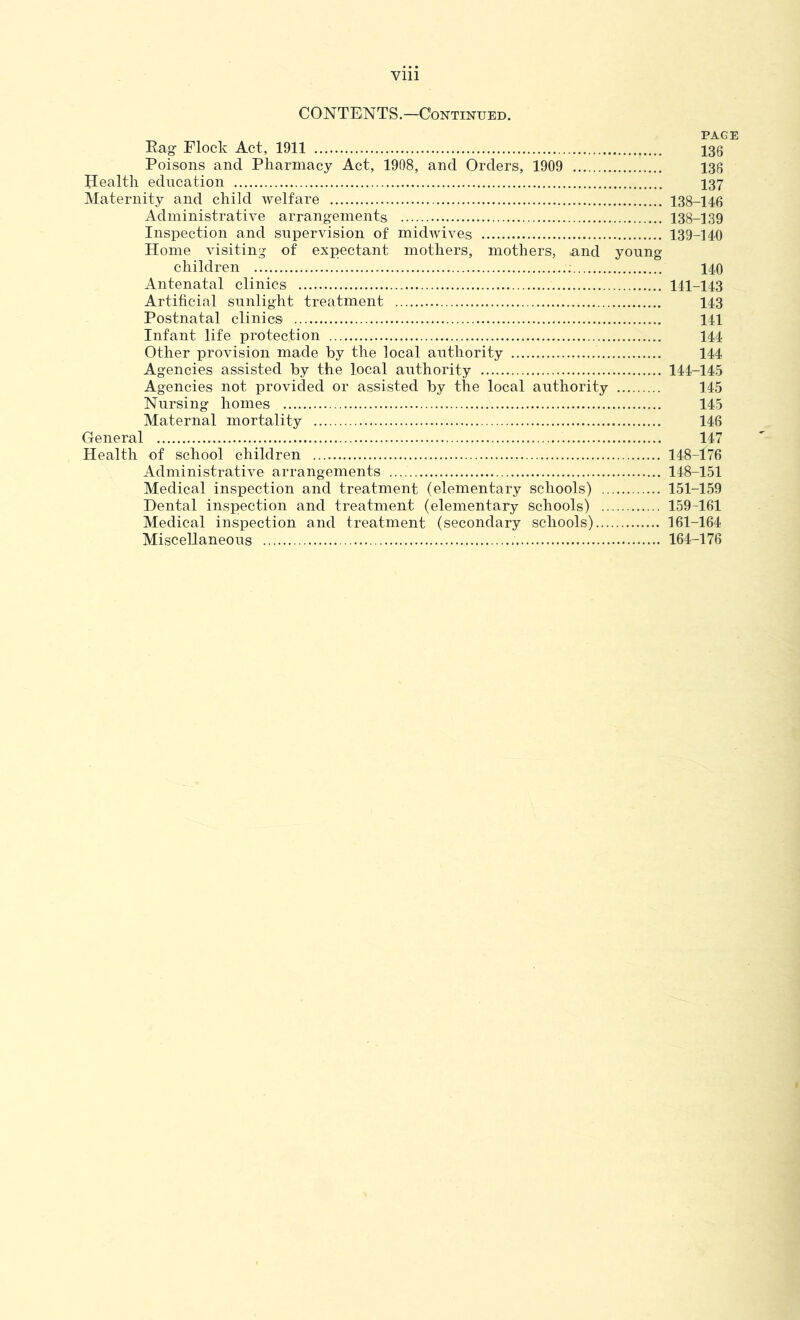 CONTENTS.-Continued. PAGE Eag Flock Act, 1911 135 Poisons and Pharmacy Act, 1908, and Orders, 1909 136 Health education I37 Maternity and child welfare 138-146 Administrative arrangements 138-139 Inspection and supervision of midwives 139-140 Horne visiting of expectant mothers, mothers, and young children ; 140 Antenatal clinics 141-143 Artificial sunlight treatment 143 Postnatal clinics 141 Infant life protection 144 Other provision made by the local authority 144 Agencies assisted by the local authority 144-145 Agencies not provided or assisted by the local authority 145 Nursing homes 145 Maternal mortality 146 General 147 Health of school children 148-176 Administrative arrangements 148-151 Medical inspection and treatment (elementary schools) 151-159 Dental inspection and treatment (elementary schools) 159-161 Medical inspection and treatment (secondary schools) 161-164 Miscellaneous 164-176