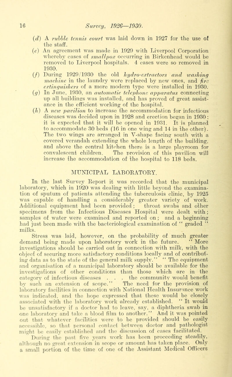 {d) A rnhhie tennis court was laid down in 1927 for the use of the staff. (c) An agreement was made in 1929 with Liverpool Corporation whereby cases of smallpox occurring in Birkenhead would be removed to Liverpool hospitals. 4 cases were so removed in 1930. (/) During 1929/1930' the old hydro-extractors and washing machine in the laundry were replaced by new ones, and fire extingnishers of a more modern type were installed in 1930. {g) In June, 1930', an automatic telephone apparatus connecting up all buildingfs was installed, and has proved of great assist- ance in the efficient working of the hospital. {h) A new pavilion to increase the accommodation for infectious diseases was decided upon in 1928 and erection began in 1930’: it is expected that it will be opened in 1931. It is planned to accommodate 30 beds (16 in one wing and 14 in the other). The two wings are arranged in V-shape facingf south with a covered verandah extending the whole length of the building, and above the central kitchen there is a large playroom for convalescent children. The provision of this pavilion will increase the accommodation of the hospital to 118 beds. MUNICIPAL LABOEATOEY. In the last Survey Eeport it was recorded that the municipal laboratory, which in 1920' was dealing with little beyond the examina- tion of sputum of patients attending the tuberculosis clinic, by 1925 was capable of handling a considerably greater variety of work. Additional equipment had been provided ; throat swabs and other specimens from the Infectious Diseases Hospital were dealt with; samples of water were examined and reported on; and a beginning had just been made with the bacteriological examination of “ graded ” milks. Stress was laid, however, on the probability of much greater demand being made upon laboratory work in the future. “ More investigations should be carried out in connection with milk, with the objecf of securing more satisfactory conditions locally and of contribut- ing data as to the state of the general milk supply.” ‘‘ The equipment and organisation of a municipal laboratory should be available for the investigations of other conditions than those which are in the category of infectious diseases . . . the community would benefit by such an extension of scope.” The need for the provision of laboratory facilities in connection with National Health Insurance work was indicated, and the hope expressed that these would be closely associated with the laboratory work already established. ” It would be unsatisfactory if a doctor had to leave, say, a diphtheria swab in one laboratory and take a blood film to another.” And it was pointed out that whatever facilities were to be provided should be easily ficr-cssible, so that T>fa-son,al contact between doctor and pathologist might bo easily established and the discussion of cases facilitated. During the past five ye<ars work has been pi'oceeding steadily, abhough no great extcaision in scope or amount has taken place. O'nly a small portion of the time of one of the Assistant Medical Officers