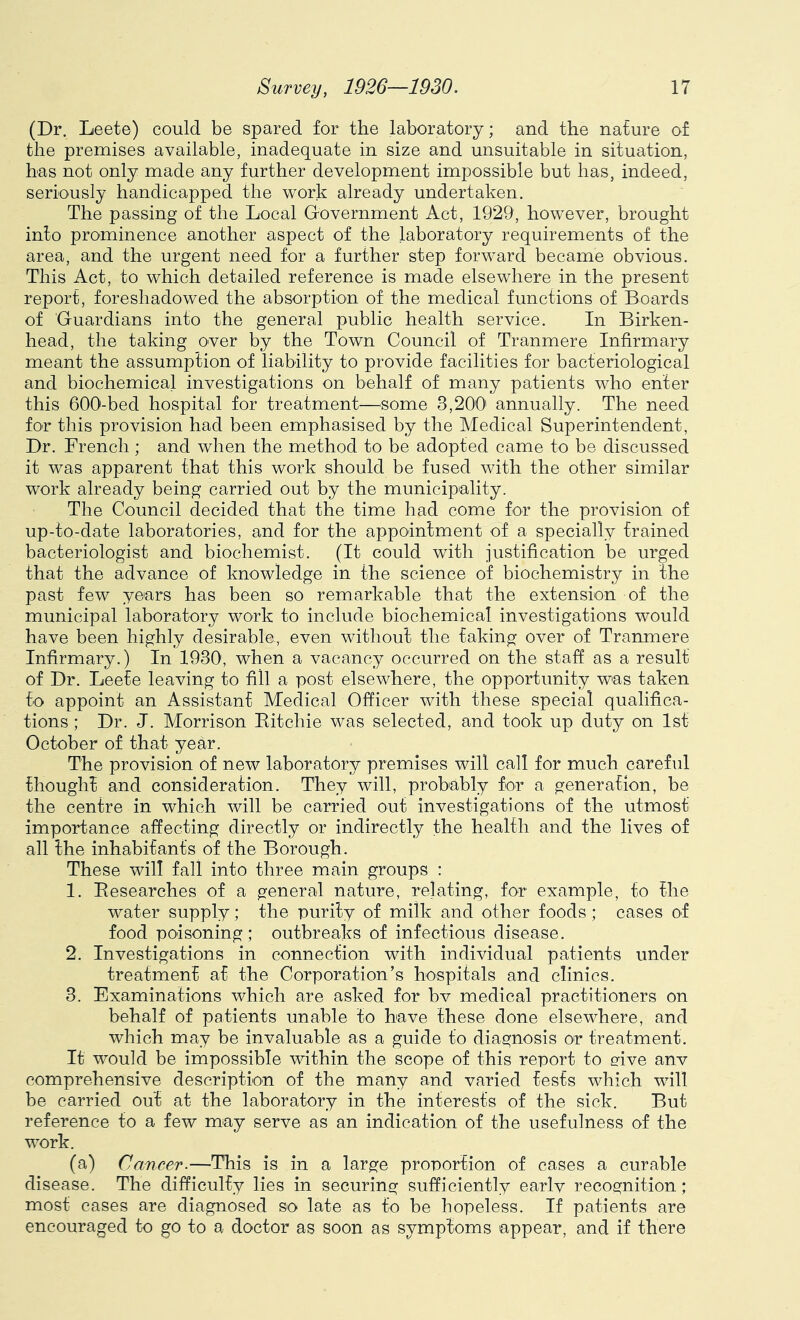 (Dr. Leete) could be spared for the laboratory; and the nature of the premises available, inadequate in size and unsuitable in situation, has not only made any further development impossible but has, indeed, seriously handicapped the work already undertaken. The passing of the Local Government Act, 1929, however, brought into prominence another aspect of the laboratory requirements of the area, and the urgent need for a further step forward became obvious. This Act, to which detailed reference is made elsewhere in the present report, foreshadowed the absorption of the medical functions of Boards of Guardians into the general public health service. In Birken- head, the taking over by the Town Council of Tranmere Infirmary meant the assumption of liability to provide facilities for bacteriological and biochemical investigations on behalf of many patients who enter this 60O-bed hospital for treatment—some 3,200' annually. The need for this provision had been emphasised by the Medical Superintendent, Dr. French ; and when the method to be adopted came to be discussed it was apparent that this work should be fused with the other similar work already being carried out by the municipality. The Council decided that the time had come for the provision of up-to-date laboratories, and for the appointment of a specially trained bacteriologist and biochemist. (It could with justification be urged that the advance of knowledge in the science of biochemistry in the past few years has been so remarkable that the extension of the municipal laboratory work to include biochemical investigations would have been highly desirable, even without the faking over of Tranmere Infirmary.) In 1930, when a vacancy occurred on the staff as a result of Dr. Leefe leaving to fill a post elsewhere, the opportunity was taken fo appoint an Assistant Medical Officer with these special qualifica- tions ; Dr. J. Morrison Eitchie was selected, and took up duty on 1st October of that year. The provision of new laboratory premises will call for much careful thought and consideration. They will, probably for a generation, be the centre in which will be carried out investigations of the utmost importance affecting directly or indirectly the health and the lives of all the inhabitants of the Borough. These will fall into three main groups : 1. Eesearches of a general nature, relating, for example, to the water supply; the purity of milk and other foods ; cases of food poisoning; outbreaks of infectious disease. 2. Investigations in connection with individual patients under treatment at the Corporation’s hospitals and clinics. 3. Examinations which are asked for bv medical practitioners on behalf of patients unable to have these done elsewhere, and which may be invaluable as a guide to diagnosis or treatment. It would be impossible within the scope of this report to give anv comprehensive description of the many and varied tests which will be carried out at the laboratory in the interests of the sick. But reference to a few may serve as an indication of the usefulness of the work. (a) Cancer.—This is in a large proportion of cases a curable disease. The difficulty lies in securing sufficiently earlv recognition; most cases are diagnosed so late as to be hopeless. If patients are encouraged to go to a doctor as soon as symptoms appear, and if there