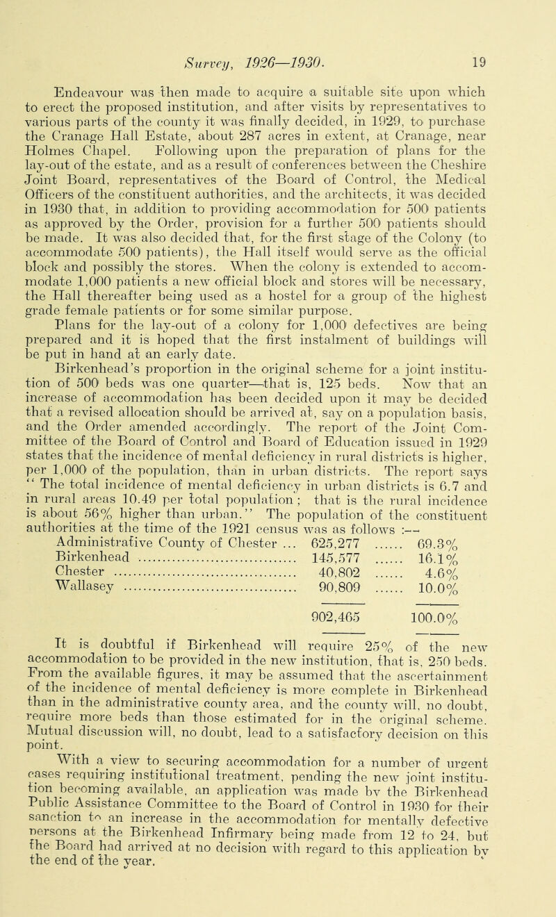Endeavour was Ihen made to acquire ^a suitable site upon which to erect the proposed institution, and after visits by representatives to various parts of the county it was finally decided, in 1929, to purchase the Cranage Hall Estate, about 287 acres in extent, at Cranage, near Holmes Chapel. Eollowing upon the preparation of plans for the lay-out of the estate, and as a result of conferences between the Cheshire Joint Board, representatives of the Board of Control, the Medical Officers of the constituent authorities, and the architects, it was decided in 1930' that, in addition to providing accommodation for 500 patients as approved by the Order, provision for a further 50'0' patients should be made. It was also decided that, for the first stage of the Colony (to accommodate 500 patients), the Hall itself would serve as the official block and possibly the stores. When the colony is extended to accom- modate 1,000 patients a new official block and stores will be necessary, the Hall thereafter being used as a hostel for a group of the highest grade female patients or for some similar purpose. Plans for the lay-out of a colony for 1,000' defectives are being prepared and it is hoped that the first instalment of buildings will be put in hand at an early date. Birkenhead’s proportion in the original scheme for a joint institu- tion of 500 beds was one quarter^—that is, 125 beds. Now that an increase of accommodation has been decided upon it may be decided that a revised allocation should be arrived at, say on a population basis, and the Order amended accordingly. The report of the Joint Com- mittee of the Board of Control and Board of Education issued in 1929 states that the incidence of mental deficiency in rural districts is higher, per 1,00'0' of the population, than in urban districts. The report says The total incidence of mental deficiency in urban districts is 6.7 and in rural areas 10.49 per total population ; that is the rural incidence is about 56% higher than urban.” The population of the constituent authorities at the time of the 1921 census was as follows :—■ Administrative County of Chester It is doubtful if Birkenhead will 625,277 . 69.3% 145,577 . 16.1% 40,802 . 4.6% 90,809 . 10.0% 902,465 100.0% require 25% of the new pj-V iviC/U. ill Diio iloW 111b ul u Li ulUll, Lllcip IS, i^OU’ DGClS- From the available figures, it may be assumed that the ascertainment of the incidence of mental deficiency is more complete in Birkenhead than in the administrative county area, and the county will, no doubt, require more beds than those estimated for in the original scheme. Mutual discussion will, no doubt, lead to a satisfactory decision on this point. With a view to securing accommodation for a number of urgent cases requiring institutional treatment, pending the new joint institu- tion becoming available, an application was made bv the Birkenhead Public Assistance Committee to the Board of Control in 1930^ for their sanction t<^ an increase in the accommodation for mentally defective nersons at the Birkenhead Infirmary being made from 12 to 24, but the Board had arrived at no decision with regard to this application bv the end of the year.