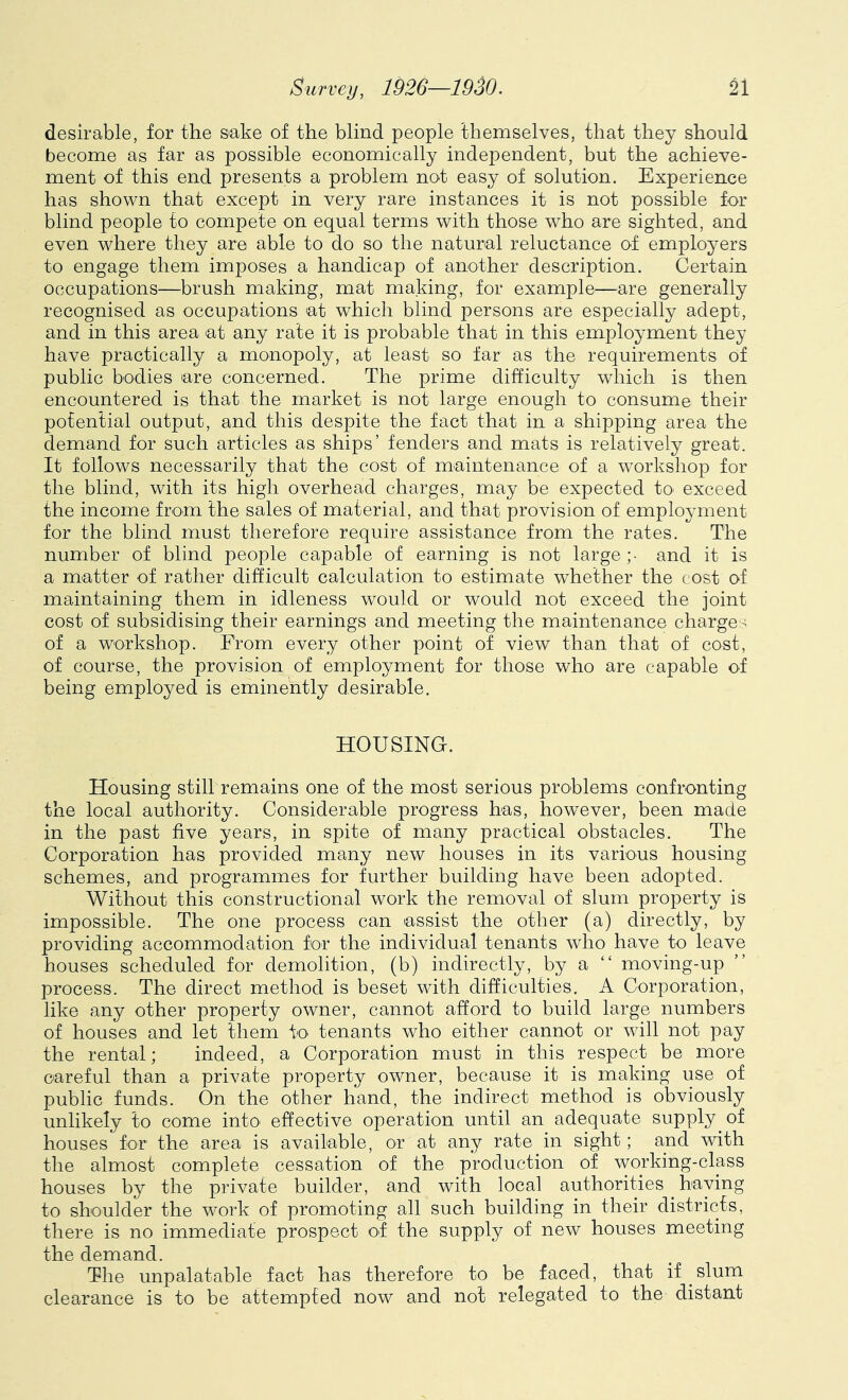 desirable, for the sake of the blind people themselves, that they should become as far as possible economically independent, but the achieve- ment of this end presents a problem not easy of solution. Experience has shown that except in very rare instances it is not possible for blind people to compete on equal terms with those who are sighted, and even where they are able to do so the natural reluctance of employers to engage them imposes a handicap of another description. Certain occupations—brush making, mat making, for example—are generally recognised as occupations at which blind persons are especially adept, and in this area at any rate it is probable that in this employment they have practically a monopoly, at least so far as the requirements of public bodies are concerned. The prime difficulty which is then encountered is that the market is not large enough to consume their potential output, and this despite the fact that in a shipping area the demand for such articles as ships’ fenders and mats is relatively great. It follows necessarily that the cost of maintenance of a workshop for the blind, with its high overhead charges, may be expected to exceed the income from the sales of material, and that provision of employment for the blind must therefore require assistance from the rates. The number of blind people capable of earning is not large ;• and it is a matter of rather difficult calculation to estimate whether the cost of maintaining them in idleness would or would not exceed the joint cost of subsidising their earnings and meeting the maintenance charge ^ of a workshop. From every other point of view than that of cost, of course, the provision of employment for those who are capable of being employed is eminently desirable. HOUSING. Housing still remains one of the most serious problems confronting the local authority. Considerable progress has, however, been made in the past five years, in spite of many practical obstacles. The Corporation has provided many new houses in its various housing schemes, and programmes for further building have been adopted. Without this constructional work the removal of slum property is impossible. The one process can assist the other (a) directly, by providing accommodation for the individual tenants who have to leave houses scheduled for demolition, (b) indirectly, by a “ moving-up process. The direct method is beset with difficulties. A Corporation, like any other property owner, cannot afford to build large numbers of houses and let them to tenants who either cannot or will not pay the rental; indeed, a Corporation must in this respect be more careful than a private property owner, because it is making use of public funds. On the other hand, the indirect method is obviously unlikely to come into effective operation until an adequate supply^of houses for the area is available, or at any rate in sight; and with the almost complete cessation of the production of working-class houses by the private builder, and with local authorities having to shoulder the work of promoting all such building in their districts, there is no immediate prospect of the supply of new houses meeting the demand. The unpalatable fact has therefore to be faced, that if slum clearance is to be attempted now and not relegated to the distant