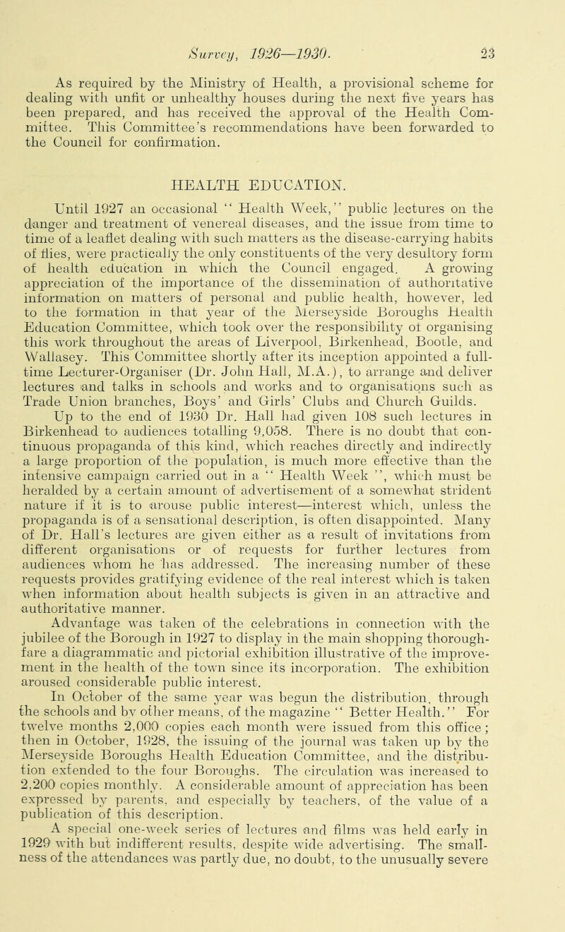 As required by the Ministry of Health, a provisional scheme for dealing with unfit or unhealthy houses during the next five years has been prepared, and has received the approval of the Health Com- mittee. This Committee’s recommendations have been forwarded to the Council for confirmation. HEALTH EDUCATION. Until 1927 an occasional “ Health Week,” public lectures on the danger and treatment of venereal diseases, and the issue from time to time of a leaflet dealing with such matters as the disease-carrying habits of hies, were practically the only constituents of the very desultory form of health education in which the Council engaged. A growing appreciation of the importance of the dissemination of authoritative information on matters of personal and public health, however, led to the formation in that year of the Merseyside Boroughs Health Education Committee, which took over the responsibility of organising this work throughout the areas of Liverpool, Birkenhead, Bootle, and Wallasey. This Committee shortly after its inception appointed a full- time Lecturer-Organiser (Dr. John Hall, M.A.), to arrange and deliver lectures and talks in schools and works and to organisations such as Trade Union branches, Boys’ and 'Girls’ Clubs and Church Guilds. Up to the end of 1930 Dr. Hall had given 106 such lectures in Birkenhead to audiences totalling 9,0J8. There is no doubt that con- tinuous propaganda of this kind, which reaches directly and indirectly a large proportion of the population, is much more effective than the intensive campaign carried out in a ” Health Week ”, which must be heralded by a certain amount of advertisement of a somewhat strident nature if it is to arouse public interest—interest which, unless the propaganda is of a sensational description, is often disappointed. Many of Dr. Hall’s lectures are given either as a result of invitations from different organisations or of requests for further lectures from audiences whom he has addressed. The increasing number of these requests provides gratifying evidence of the real interest which is taken when information about health subjects is given in an attractive and authoritative manner. Advantage was taken of the celebrations in connection with the jubilee of the Borough in 1927 to display in the main shopping thorough- fare a diagrammatic and pictorial exhibition illustrative of the improve- ment in the health of the town since its incorporation. The exhibition aroused considerable public interest. In October of the same year was begun the distribution, through the schools and bv other means, of the magazine “ Better Health. ” For twelve months 2,000 copies each month were issued from this office; then in October, 1928, the issuing of the journal was taken up by the Merseyside Boroughs Health Education Committee, and the distribu- tion exfended to the four Boroughs. The circulation was increased to 2,200 copies monthly. A considerable amount of appreciation has been expressed by parents, and especially by teachers, of the value of a publication of this description. A special one-week series of lectures and films was held early in 1929 with but indifferent results, despite wide advertising. The small- ness of the attendances was partly due, no doubt, to the unusually severe