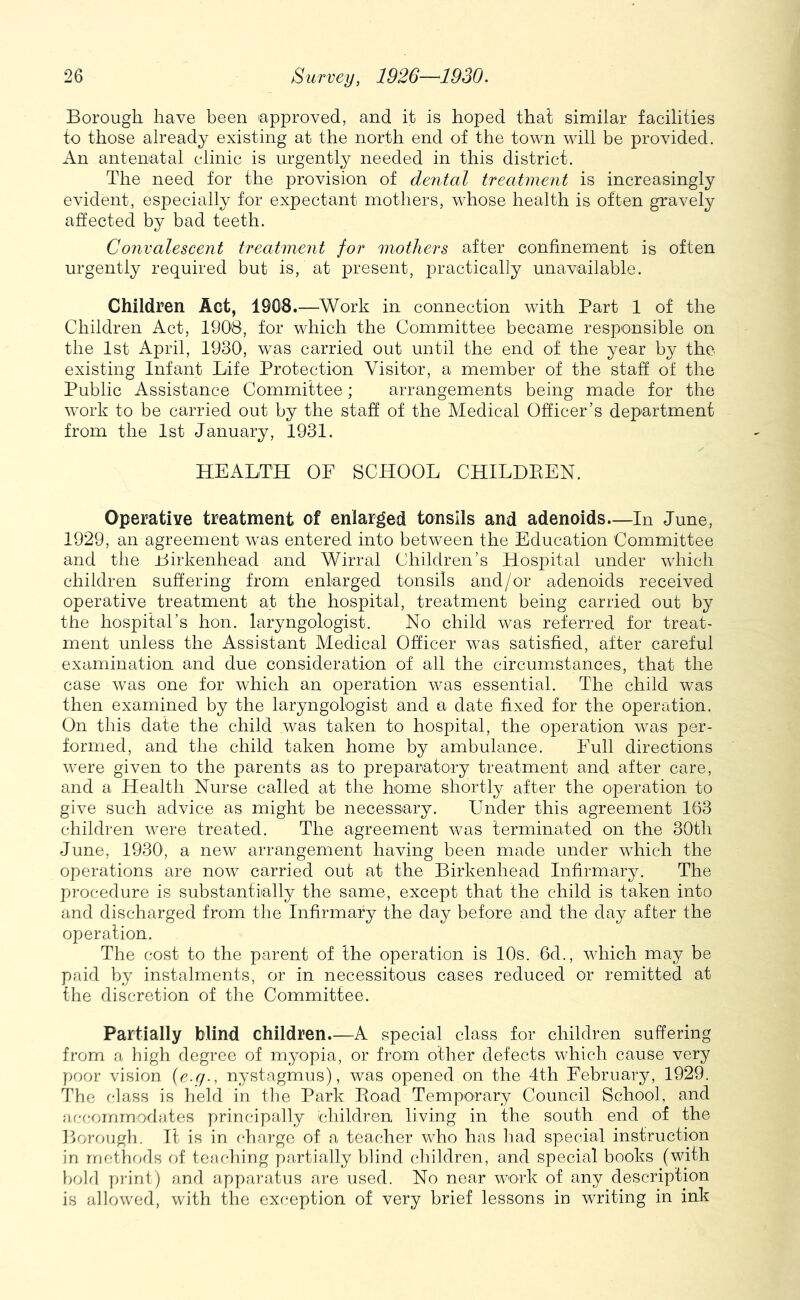Borough have been approved, and it is hoped that similar facilities to those already existing at the north end of the town will be provided. An antenatal clinic is urgently needed in this district. The need for the provision of dental treatment is increasingly evident, especially for expectant mothers, whose health is often gravely affected by bad teeth. Convalescent treatment for mothers after confinement is often urgently required but is, at present, practically unavailable. Children Act, 1908.—Work in connection with Part 1 of the Children Act, 1908, for which the Committee became responsible on the 1st April, 1930, was carried out until the end of the year by the existing Infant Life Protection Visitor, a member of the staff of the Public Assistance Committee; arrangements being made for the work to be carried out by the staff of the Medical Officer’s department from the 1st January, 1931. HEALTH OF SCHOOL CHILDEEN. Operative treatment of enlarged tonsils and adenoids—In June, 1929, an agreement w^as entered into between the Education Committee and the Birkenhead and Wirral Children’s Hospital under which children suffering from enlarged tonsils and/or adenoids received operative treatment at the hospital, treatment being carried out by the hospital’s hon. laryngologist. No child was referred for treat- ment unless the Assistant Medical Officer was satisfied, after careful examination and due consideration of all the circumstances, that the case was one for which an operation was essential. The child was then examined by the laryngologist and a date fixed for the operation. On this date the child was taken to hospital, the operation was per- formed, and the child taken home by ambulance. Full directions were given to the parents as to preparatory treatment and after care, and a Health Nurse called at the home shortly after the operation to give such advice as might be necessary. Under this agreement 163 children were treated. The agreement was terminated on the 30th June, 1930, a new arrangement having been made under which the operations are now carried out at the Birkenhead Infirmary. The procedure is substantially the same, except that the child is taken into and discharged from the Infirmary the day before and the day after the operation. The cost to the parent of the operation is 10s. 6d., which may be paid by instalments, or in necessitous cases reduced or remitted at the discretion of the Committee. Partially blind children—A special class for children suffering from a high degree of myopia, or from other defects which cause very poor vision {e.q., nystagmus), was opened on the 4th February, 1929. The r-]ass is held in tlie Park Eoad Temporary Council School, and fifr-ommodates principally children living in the south end of the Borough. It is in charge of a teacher who has had special instruction in mrlhrals of teaching y)artial]y blind children, and special books (with bold print) and apparatus are used. No near work of any description is allowed, with the exception of very brief lessons in writing in ink