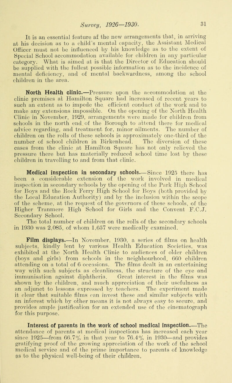 It is an essential feature af the new arrangements that, in arriving at his decision as to a child’s mental capacity, the Assistant Medical Officer must not be influenced by his knowledge as to the extent of Special School accommodation available for children in any particular category. What is aimed at is that the Director of Education should be supplied with the fullest possible information as to the incidence of mental deficiency, and of mental backwardness, among the school children in the area. North Health clinic.—Pressure upon the accommodation at the clinic premises at Hamilton Square had increased of recent years to such an extent as to impede the, efficient conduct of the work and to make any extensions impossible. On the opening of the North Health Clinic in November, 1929, arrangements were made for children from schools in the north end of the Borough to attend there for medical advice regarding, and treatment for, minor ailments. The number of children on the rolls of these schools is approximately one-third of the number of school children in Birkenhead. The diversion of these cases from the clinic at Hamilton Square has not only relieved the pressure there but has materially reduced school time lost these children in travelling to and from that clinic. Medical inspection in secondary schools—Since 1925 there has been a considerable extension of the work involved in medical inspection in secondary schools by the opening of the Park High School for Boys and the Pock Ferry High School for Boys (both provided by the Local Education Authority) and by the inclusion within the scope of the scheme, at the request of the governors of these schools, of the Higher Tranmere High School for Girls and the Convent E.C.J. Secondary School. The total number of children on the rolls of the secondary schools in 1930' was 2,085, of whom 1,657 were medically examined. Film displays.—^In November, 1930, a series of films on health subjects, kindly lent by various Health Education Societies, was exhibited at the North Health Clinic to audiences of older children (boys and girls) from schools in the neighbourhood, 660 children attending on a total of 6 occasions. The films dealt in an entertaining way with such subjects as cleanliness, the structure of the eye and immunisation against diphtheria. Great interest in the films was shown by the children, and much appreciation of their usefulness as an adjunct to lessons expressed by teachers. The experiment made it clear that suitable films can invest these and similar subjects with an interest which by other means it is not always easy to secure, and provides ample justification for an extended use of the cinematograph for this purpose. Interest of parents in the work of school medical inspection.—^The attendance of parents at medical inspections has increased each year since 1925—^from 66.7% in that year to 76.4% in 1930'—and provides gratifying proof of the growing appreciation of the work of the school medical service and of the prime importance to parents of knowledge eis to the physical well-being of their children,