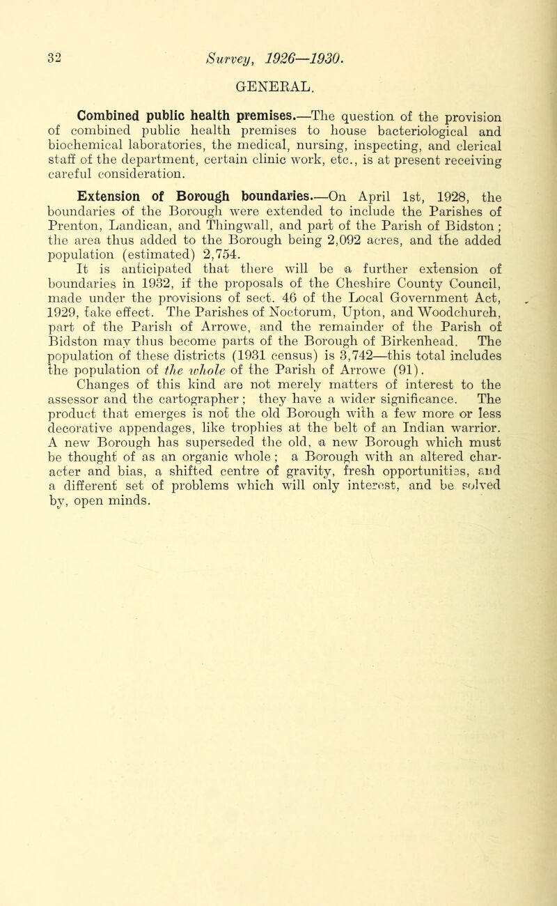 GENEKAL. Combined public health premises.—^Tlie question of the provision of combined public health premises to house bacteriological and biochemical laboratories, the medical, nursing, inspecting, and clerical staff of the department, certain clinic work, etc., is at present receiving careful consideration. Extension of Borou^ boundaries—On April 1st, 1928, the boundaries of the Borough were extended to include the Parishes of Prenton, Landican, and Thingwall, and part of the Parish of Bidston; the area thus added to the Borough being 2,092 acres, and the added population (estimated) 2,754. It is anticipated that there will be a further extension of boundaries in 1932, if the proposals of the Cheshire County Council, made under the provisions of sect. 46 of the Local Government Act, 1929, fake effect. The Parishes of Noctorum, Upton, and Woodchurch, part of the Parish of Arrowe, and the remainder of the Parish of Bidston may thus become parts of the Borough of Birkenhead. The population of these districts (1931 census) is 3,742—this total includes the population of the whole of the Parish of Arrowe (91). Changes of this kind are not merely matters of interest to the assessor and the cartographer ; they have a wider significance. The product that emerges is not the old Borough with a few more or less decorative appendages, like trophies at the belt of an Indian warrior. A new Borough has superseded the old, a new Borough which must be thought of as an organic whole ; a Borough with an altered char- acter and bias, a shifted centre of gravity, fresh opportunities, and a different set of problems which will only interest, and be solved by, open minds.