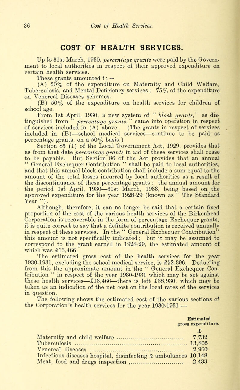 COST OF HEALTH SERVICES. Up to 31st March, 1930, percentage grants were paid by the Govern, ment to local authorities in respect of their approved expenditure on certain health services. These grants amounted t— (A) 50% of the expenditure on Maternity and Child Welfare, Tuberculosis, and Mental Deficiency services; 75% of the expenditure on Venereal Diseases schemes. (B) 50% of the expenditure on health services for children of school age. From 1st April, 1930, a new system of “ hloch grantsf' as dis- tinguished from “ percentage grants,” came into operation in respect of services included in (A) above. (The grants in respect of services included in (B)—school medical services—continue to be paid as percentage grants, on a 50% basis.) Section 85 (1) of the Local Government Act, 1929, provides that as from that date percentage grants in aid of these services shall cease to be payable. But Section 86 of the Act provides that an annual “ General Exchequer Contribution ” shall be paid to local authorities, and that this annual block contribution shall include a sum equal to the amount of the total losses incurred by local authorities as a result of the discontinuance of these percentage grants ; the annual amount for the period 1st April, 1930—31st March, 1933, being based on the approved expenditure for the year 1928-29 (known as “ The Standard Year”). Although, therefore, it can no longer be said that a certain fixed proportion of the cost of the various health services of the Birkenhead Corporation is recoverable in the form of percentage Exchequer grants, it is quite correct to say that a definite contribution is received annually in respect of these services. In the “ General Exchequer Contribution” this amount is not specifically indicated ; but it may be assumed to correspond to the grant earned in 1928-29, the estimated amount of which was £13,466. The estimated gross cost of the health services for the year 1930-1931, excluding the school medical service, is £52,396. Deducting from this the approximate amount in the ” General Exchequer Con- tribution ” in respect of the year 1930-1931 which may be set against these health services—^£13,466—there is left £38,930, which may be taken as an indication of the net cost on the local rates of the services in question. The following shows the estimated cost of the various sections of the Corporation’s health services for the year 1930-1931:— Estimated gross expenditure. £ Maternity and child welfare 7,732 Tuberculosis 13,806 Venereal diseases 2,960 Infectious diseases hospital, disinfecting & ambulances 10,148 Meat, food and drugs inspection 2,433