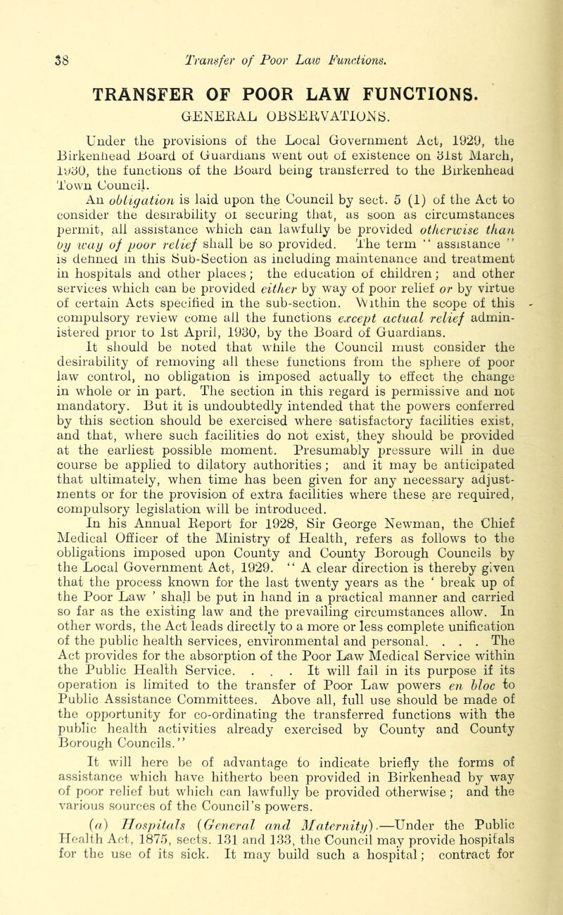 TRANSFER OF POOR LAW FUNCTIONS. GENEKAL OBbEBiVATIOKS. Under the provisions of the Local Government Act, 1929, the Birkenhead Board of Guardians went out of existence on hist Alarch, ludO, the functions of the Board being transferred to the Birkenhead Town Council. An obligation is laid upon the Council by sect. 5 (1) of the Act to consider the desirability ot securing that, as soon as circumstances permit, all assistance which can lawfully be provided otherivise than Oy ivay of pool' relief shall be so provided. The term “ assistance ” is detined in this iSub-Section as including maintenance and treatment in hospitals and other places; the education of children; and other services which can be provided either by way of poor relief or by virtue of certain Acts specified in the sub-section. Within the scope of this compulsory review come all the functions except actual relief admin- istered prior to 1st April, 1930, by the Board of Guardians. It should be noted that while the Council must consider the desirability of removing ail these functions from the sphere of poor law control, no obligation is imposed actually to effect the change in whole or in part. The section in this regard is permissive and not mandatory. But it is undoubtedly intended that the powers conferred by this section should be exercised where satisfactory facilities exist, and that, where such facilities do not exist, they should be provided at the earliest possible moment. Presumably pressure will in due course be applied to dilatory authorities; and it may be anticipated that ultimately, when time has been given for any necessary adjust- ments or for the provision of extra facilities where these are required, compulsory legislation will be introduced. In his Annual Keport for 1928, Sir George Newman, the Chief Medical Officer of the Ministry of Health, refers as follows to the obligations imposed upon County and County Borough Councils by the Local Government Act, 1929. “ A clear direction is thereby given that the process known for the last twenty years as the ‘ break up of the Poor Law ’ shall be put in hand in a practical manner and carried so far as the existing law and the prevailing circumstances allow. In other words, the Act leads directly to a more or less complete unification of the public health services, environmental and personal. . . . The Act provides for the absorption of the Poor Law Medical Service within the Public Health Service. ... It will fail in its purpose if its operation is limited to the transfer of Poor Law powers en bloc to Public Assistance Committees. Above all, full use should be made of the opportunity for co-ordinating the transferred functions with the public health activities already exercised by County and County Borough Councils.” It will here be of advantage to indicate briefly the forms of assistance which have hitherto been provided in Birkenhead by way of poor relief but wliicli can lawfully be provided otherwise; and the various sources of the Council’s powers. (a) Hospitals (General and Maternity).—^Under the Public Health Act, 187.5, sects. 131 and 133, the Council may provide hospitals for the use of its sick. It may build such a hospital; contract for