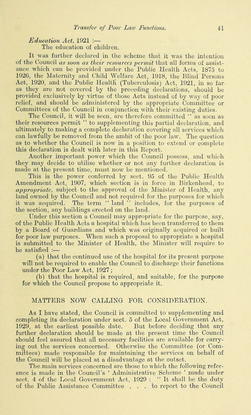Eduriation Act, 1921 :— The education of children. It was further declared in the scheme that it was the intention of the Council as soo7i as their resources ■permit that all forms of assist- ance which can be provided under the Public Health Acts, 1875 to 1926, the Maternity and Child Welfare Act, 1918, the Blind Persons Act, 1920, and the Public Health (Tuberculosis) Act, 1921, in so far as they are not covered by the preceding declarations, should be provided exclusively by virtue of those Acts instead of by way of poor relief, and should be administered by the appropriate Committee or Committees of the Council in conjunction with their existing duties. The Council, it will be seen, are therefore committed “ as soon as their resources permit ” to supplementing this partial declaration, and ultimately to making a complete declaration covering all services which can lawfully be removed from the ambit of the poor law. The question as to whether the Council is now in a position to extend or complete this declaration is dealt with later in this Peport. Another important power which the Council possess, and which they may decide to utilise whether or not any further declaration is made at the present time, must now be mentioned. This is the power conferred by sect. 95 of the Public Health Amendment Act, 1907, which section is in force in Birkenhead, to appropriate, subject to the approval of the Minister of Health, any land owned by the Council and not required for the purposes for which it was acquired. The term “ land ” includes, for the purposes of the section, any buildings erected on the land. Under this section a Council may appropriate for the purpose, say, of the Public Health Acts a hospital which has been transferred to them by a Board of Guardians and which was originally acquired or built for poor law purposes. When such a proposal to appropriate a hospital is submitted to the Minister of Health, the Minister will require to be satisfied :—■ (a) that the continued use of the hospital for its present purpose will not be required to enable the Council to discharge their functions under the Poor Law Act, 1927 ; (b) that the hospital is required, and suitable, for the purpose for which the Council propose to appropriate it. MATTEES NOW CALLING FOEi CONSIBEEATION. As I have stated, the Council is committed to supplementing and completing its declaration under sect. 5 of the Local Government Act, 1929, at the earliest possible date. But before deciding that any further declaration should be made at the present time the Council should feel assured that all necessary facilities are available for carry- ing out the services concerned. Otherwise the Committee (or Com- mittees) made responsible for maintaining the services on behalf of the Council will be placed at a disadvantage at the outset. The main services concerned are those to which the following refer- ence is made in the Council’s ‘ Administrative Scheme ’ made under sect. 4 of the Local Government Act, 1929 : “It shall be the duty of the Public Assistance Committee ... to report to the Council
