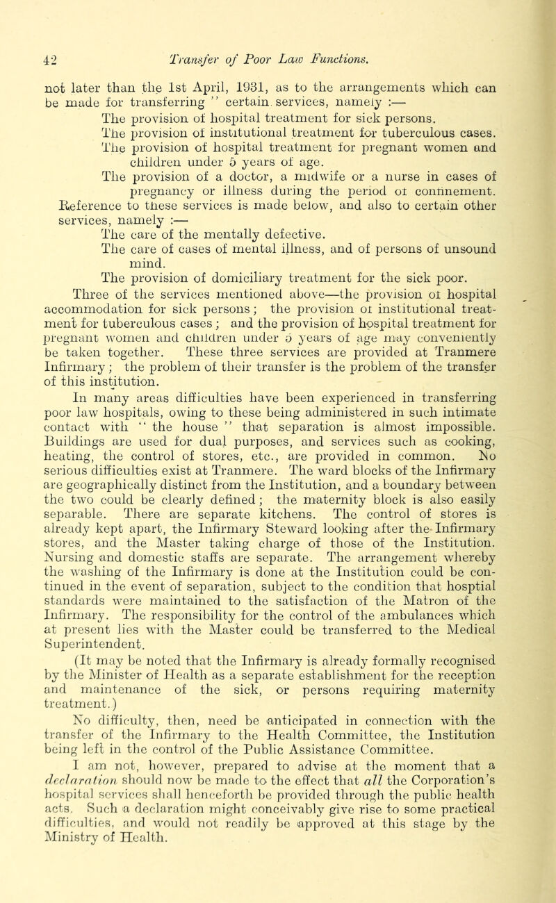 not later than the 1st April, 1931, as to the arrangements which can be made lor transferring ” certain, services, namely :— The provision of hospital treatment for sick persons. The provision of institutional treatment for tuberculous cases. The provision of hospital treatment for pregnant women and children under 5 years of age. The provision of a doctor, a midwife or a nurse in cases of pregnancy or illness during the period ot conrinement. E,eference to these services is made below, and also to certain other services, namely ;— The care of the mentally defective. The care of cases of mental illness, and of persons of unsound mind. The provision of domiciliary treatment for the sick poor. Three of the services mentioned above—the provision ot hospital accommodation for sick persons; the provision oi institutional treat- ment for tuberculous cases ; and the provision of hospital treatment for joregnant women and children under o years of age may conveniently be taken together. These three services are provided at Tranmere Infirmary ; the problem of their transfer is the problem of the transfer of this institution. In many areas difficulties have been experienced in transferring poor law hospitals, owing to these being administered in such intimate contact with “ the house ” that separation is almost impossible. Buildings are used for dual purposes, and services such as cooking, heating, the control of stores, etc., are provided in common. Tlo serious difficulties exist at Tranmere. The ward blocks of the Infirmary are geographically distinct from the Institution, and a boundary between the two could be clearly defined; the maternity block is also easily separable. There are separate kitchens. The control of stores is already kept apart, the Infirmary Steward looking after the Infirmary stores, and the Master taking charge of those of the Institution. Nursing and domestic staffs are separate. The arrangement whereby the washing of the Infirmary is done at the Institution could be con- tinued in the event of separation, subject to the condition that hosptial standards were maintained to the satisfaction of the Matron of the Infirmary. The responsibility for the control of the ambulances which at present lies with the Master could be transferred to the Medical Superintendent. (It may be noted that the Infirmary is already formally recognised by the Minister of Health as a separate establishment for the reception and maintenance of the sick, or persons requiring maternity treatment.) No difficulty, then, need be anticipated in connection with the transfer of the Infirmary to the Health Committee, the Institution being left in the control of the Public Assistance Committee. I am not, however, prepared to advise at the moment that a declaration should now be made to^ the effect that all the Corporation’s hospital services shall honc-eforth be provided through the public health acts. Such a declaration might conceivably give rise to some practical difficulties, and would not readily be approved at this stage by the Ministry of Health.