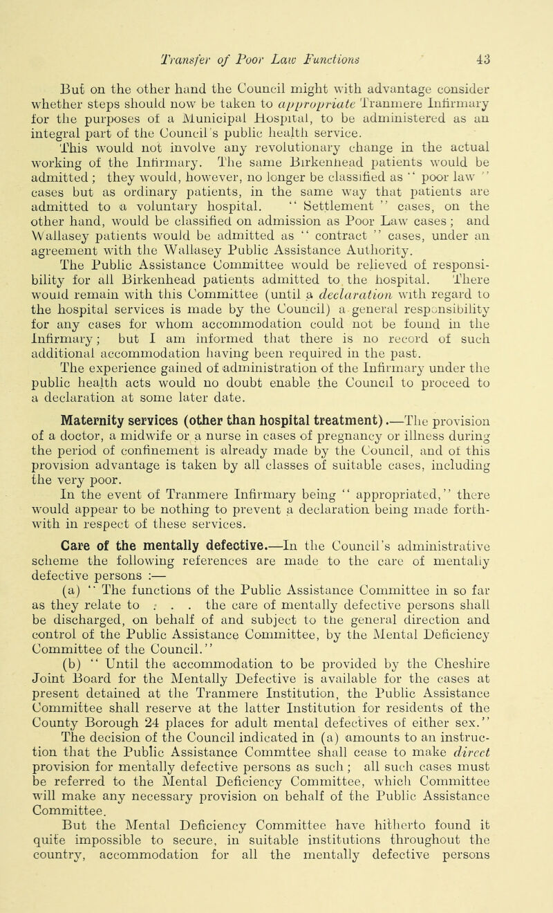 But on the other hand the Council might with advantage consider whether steps should now be taken to appropriate Tranmere Inhrmary tor the purposes of a Municipal Hospital, to be administered as an integral part of the Council's public health service. This would not involve any revolutionary change in the actual working of the Inhrmary. The same Birkenhead patients would be admitted ; they would, however, no longer be classified as “ poor law cases but as ordinary patients, in the same way that patients are admitted to a voluntary hospital. “ Settlement ” cases, on the other hand, would be classified on admission as Poor Law cases; and Wallasey patients would be admitted as “ contract ” cases, under an agreement with the Wallasey Public Assistance Authority. The Public Assistance Committee would be relieved of responsi- bility for all Birkenhead patients admitted to the hospital. There would remain with this Committee (until a declaration with regard to the hospital services is made by the Council) a general responsibility for any cases for whom accommodation could not be found in the Infirmary; but I am informed that there is no record of such additional accommodation having been required in the past. The experience gained of administration of the Infirmary under the public health acts would no doubt enable the Council to proceed to a declaration at some later date. Maternity services (other than hospital treatment) The provision of a doctor, a midwife or a nurse in cases of pregnancy or illness during the period of confinement is already made by the Council, and ot this provision advantage is taken by all classes of suitable cases, including the very poor. In the event of Tranmere Infirmary being “ appropriated,” there would appear to be nothing to prevent a declaration being made forth- with in respect of these services. Care of the mentally defective.—In the Council’s administrative scheme the following references are made to the care of mentahy defective persons :— (a) ” The functions of the Public Assistance Committee in so far as they relate to . . . the care of mentally defective persons shall be discharged, on behalf of and subject to tfie general direction and control of the Public Assistance Committee, by the Mental Deficiency Committee of the Council.” (b) ” Until the accommodation to be provided by the Cheshire Joint Board for the Mentally Defective is available for the cases at present detained at the Tranmere Institution, the Public Assistance Committee shall reserve at the latter Institution for residents of the County Borough 24 places for adult mental defectives of either sex.” The decision of the Council indicated in (a) amounts to an instruc- tion that the Public Assistance Commttee shall cease to make direct provision for mentally defective persons as such ; all such cases must be referred to the Mental Deficiency Committee, which Committee will make any necessary provision on behalf of the Public Assistance Committee. But the Mental Deficiency Committee have hitherto found it quite impossible to secure, in suitable institutions throughout the country, accommodation for all the mentally defective persons
