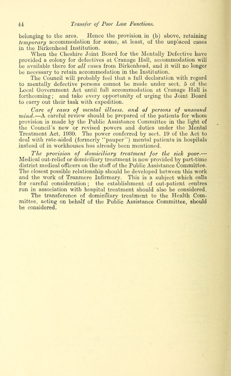 belonging to the area. Hence the provision in (b) above, retaining temporary accommodation for some, at least, of the unplaced cases in the Birkenhead Institution. When the Cheshire Joint Board for the Mentally Defective have provided a colony for defectives at Cranage Hall, accommodation will be available there for all cases from Birkenhead, and it will no longer be necessary to retain accommodation in the Institution. The Council will probably feel that a full declaration with regard to mentally defective persons cannot be made under sect. 5 of the Local Government Act until full accommodation at Cranage Hall is forthcoming; and take every opportunity of urging the Joint Board to carry out their task with expedition. Care of cases of mental illness, and of persons of unsound mind.—A careful review should be prepared of the patients for whom provision is made by the Public Assistance Committee in the light of the Council’s new or revised powers and duties under the Mental Treatment Act, 1930. The power conferred by sect. 19 of the Act to deal with rate-aided (formerly “pauper”) mental patients in hospitals instead of in workhouses has already been mentioned. The provision of domiciliary treatment for the side poor.— Medical out-relief or domiciliary treatment is now provided by part-time district medical officers on the staff of the Public Assistance Committee. The closest possible relationship should be developed between this work and the work of Tranmere Infirmary. This is a subject which calls for careful consideration; the establishment of out-patient centres run in association with hospital treatment should also be considered. The transference of domiciliary treatment to the Health Com- mittee, acting on behalf of the Public Assistance Committee, should be considered.