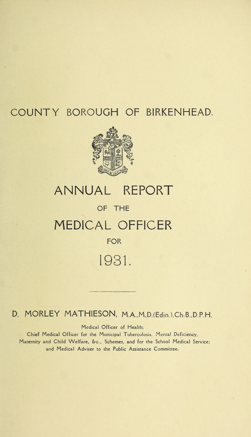 ANNUAL REPORT OF THE MEDICAL OFFICER FOR 1931. D, MORLEY MATHIESON, M.A.,M.D.(Edin.),Ch.B..D.P.H. Medical Officer of Health; Chief Medical Officer for the Municipal Tuberculosis, Mental Deficiency, Maternity and Child Welfare, &-c.. Schemes, and for the School Medical Service; and Medical Adviser to the Public Assistance Committee.