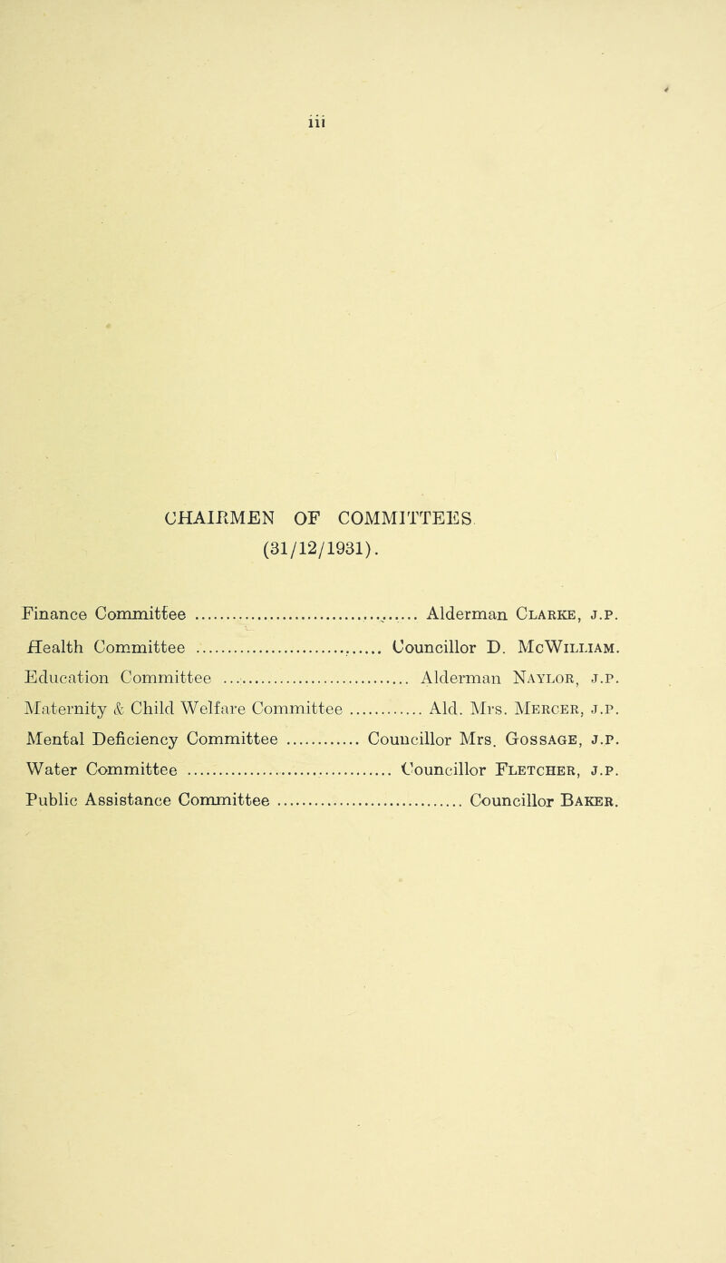 4 iii CHAlPtMEN OF COMMITTEES (31/12/1931). Finance Committee Health Com^mittee Councillor D. McWilliam. Education Committee Alderman Naylor, j.p. Maternity & Child Welfare Committee Aid. Mrs. Mercer, j.p. Mental Deficiency Committee Councillor Mrs. Gossage, j.p. Water Committee .. Councillor Fletcher, j.p. Public Assistance Committee