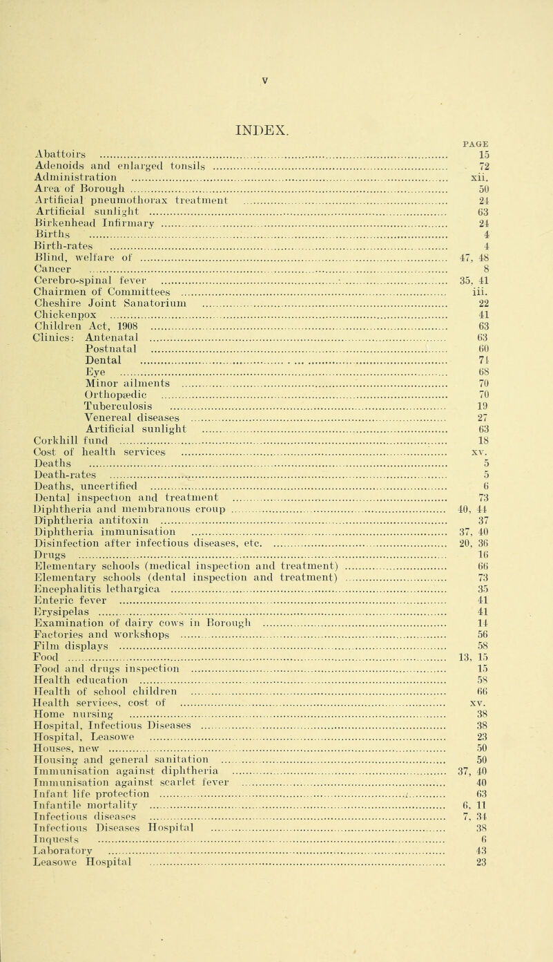 INDEX. PAGE Abattoirs 15 Adenoids and enlarged tonsils 72 Administration xii. Area of Borough 50 Artificial pneumothorax treatment 24 Artificial sunlight 63 Birkenhead Infirmary 24 Births 4 Birth-rates 4 Blind, welfare of 47, 48 Cancer 8 Cerebro-spinal fever ■. 35, 41 Chairmen of Committees iii, Cheshire Joint Sanatorium 22 Chickenpox 41 Children Act, 1908 63 Clinics: Antenatal 63 Postnatal 60 Dental 71 Eye 68 Minor ailments 70 Orthopsedic 70 Tuberculosis 19 Venereal diseases 27 Artificial sunlight 63 Corkhill fund 18 Cost of health services xv. Deaths 5 Death-rates 5 Deaths, uncertified 6 Dental inspection and treatment 73 Diphtheria and membranous croup 40, 44 Diphtheria antitoxin 37 Diphtheria immunisation 37, 40 Disinfection after infectious diseases, etc 20, 36 Drugs 16 Elementary schools (medical inspection and treatment) 66 Elementary schools (dental inspection and treatment) 73 Encephalitis lethargica 35 Enteric fever 41 Erysipelas 41 Examination of dairy cows in Borough 14 Factories and workshops 56 Film displays 58 Food 13, 15 Food and drugs inspection 15 Health education 58 Health of school children 66 Health services, cost of xv. Home nursing 38 Hospital, Infections Diseases 38 Hospital, Leasowe 23 Houses, new 50 Housing and general sanitation 50 Immunisation against diphtheria 37, 40 Immunisation against scarlet fever 40 Infant life protection i 63 Infantile mortality 6, 11 Infectious diseases 7, 34 Infectious Diseases Hospital 38 Inquests 6 Laboratory 43 Leasowe Hospital 23