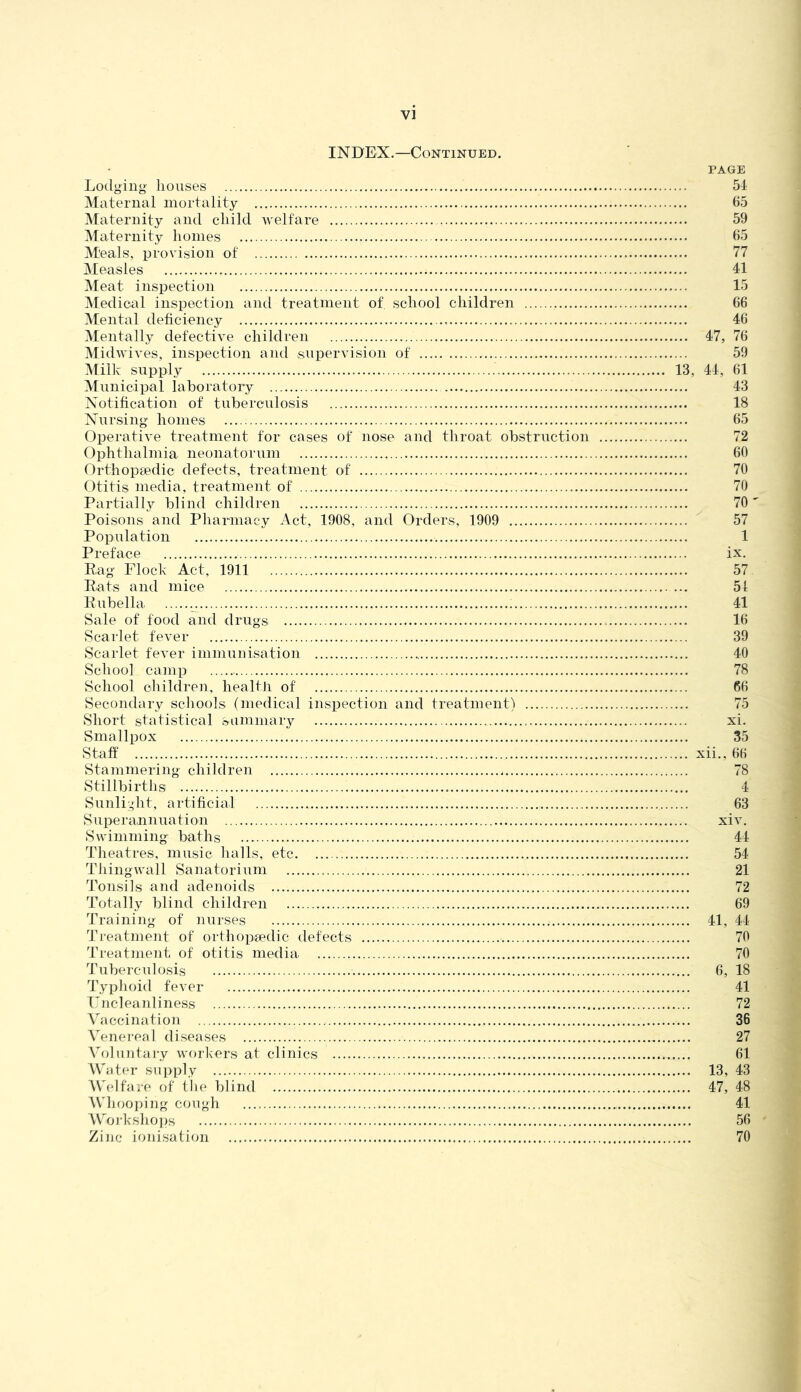 INDEX.—Continued. PAGE Lodging houses 51 Maternal mortality 65 Maternity and child welfare 59 Maternity homes 65 Meals, provision of 77 Measles 41 Meat inspection 15 Medical inspection and treatment of school children 66 Mental deficiency 46 Mentally defective children 47, 76 Midwives, inspection and supervision of 59 Milk supply 13, 44, 61 Municipal laboratory 43 Notification of tuberculosis 18 Nursing homes 65 Operative treatment for cases of nose and throat obstruction 72 Ophthalmia neonatorum 60 Orthopsedic defects, treatment of 70 Otitis media, treatment of 70 Partially blind children 70' Poisons and Pharmacy Act, 1908, and Orders, 1909 57 Population 1 Preface ix. Rag Flock Act, 1911 57 Ruts and mice 51 Rubella 41 Sale of food and drugs 16 Scarlet fever 39 Scarlet fever immnnisation 40 School camp 78 School children, health of 66 Secondary schools (medical inspection and treatment) 75 Short statistical sammary xi. Smallpox 35 Staff xii., 66 Stammering children 78 Stillbirths 4 Sunli.;lit, artificial 63 Superannuation xiv. Swimming baths 44 Theatres, music halls, etc 54 Thingwall Sanatorium 21 Tonsils and adenoids 72 Totally blind children 69 Training of nurses 41, 44 Treatment of orthopa'dic defects 70 Treatment of otitis media 70 Tuberculosis 6, 18 Typhoid fever 41 T^ncleanliness 72 A'accination 36 Venei-eal diseases 27 \oluntai‘y workers at clinics 61 M'ater supply 13, 43 f\'elfare of the blind 47, 48 AVhoojdug cough 41 \V'oi'kshoi)s 56 Zi]]c ioidsation 70