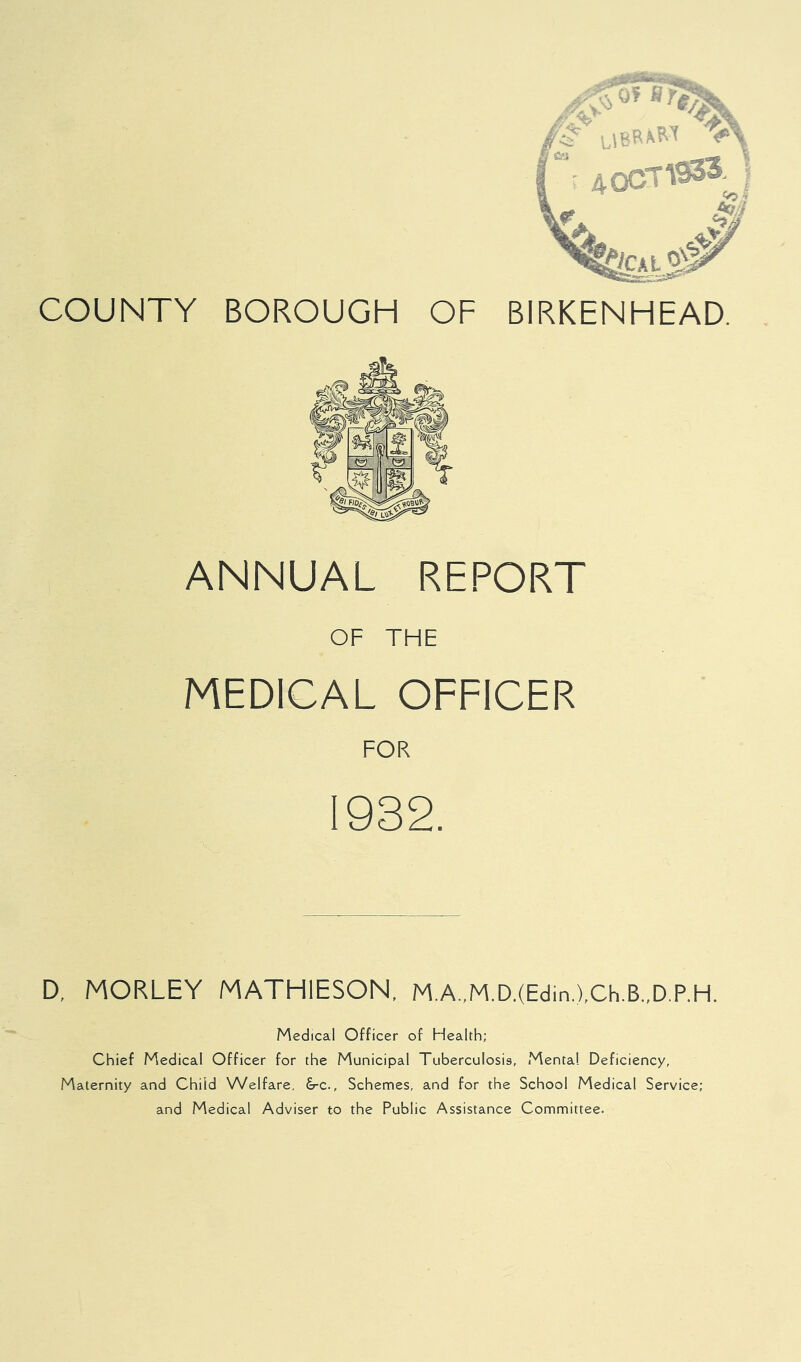 ANNUAL REPORT OF THE MEDICAL OFFICER FOR 1932. D, MORLEY MATHIESON, M.A.,M.D.(Edin,),Ch.B.,D.P.H. Medical Officer of Health; Chief Medical Officer for the Municipal Tuberculosis, Mental Deficiency, Maternity and Child Welfare, drc., Schemes, and for the School Medical Service; and Medical Adviser to the Public Assistance Committee.