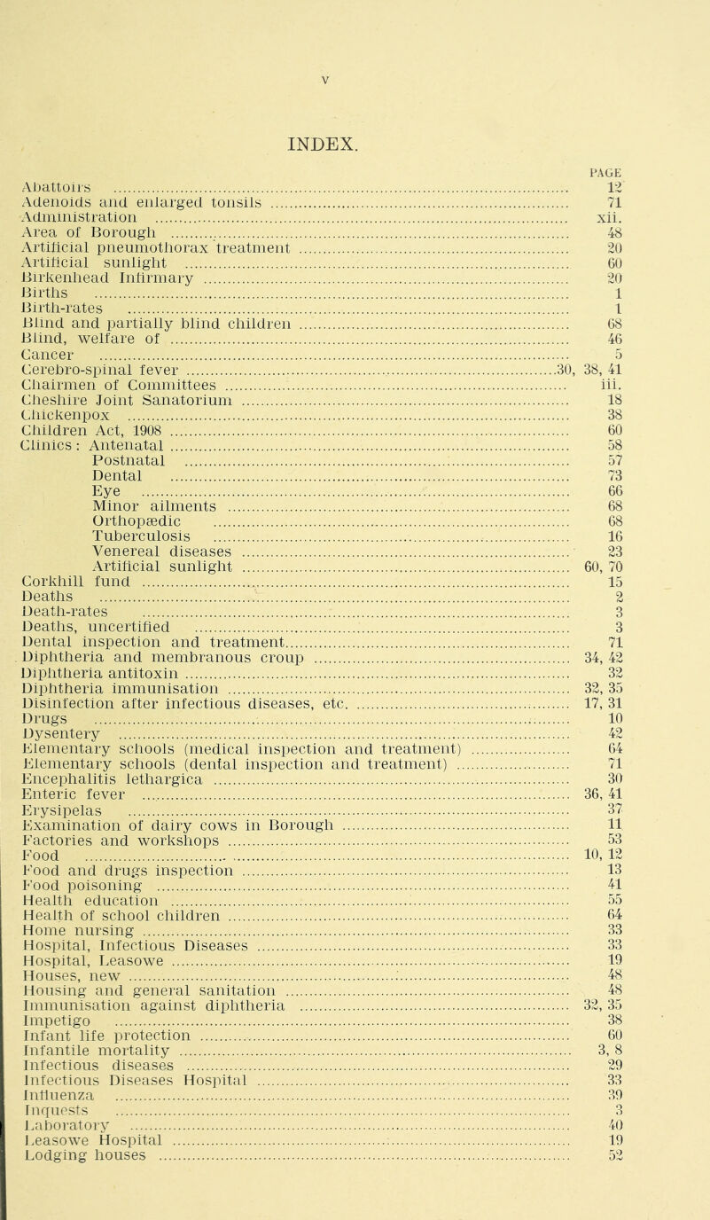 INDEX. PAGE Aljattoirs 12 Adenoids and enlarged tonsils 71 Administration xii. Area of Borough 48 Artiilcial pneumothorax treatment 20 Artihcial sunlight 60 Birkenhead Inhrmary 20 Births 1 Birth-rates 1 Blind and partially blind children 68 Blind, welfare of 46 Cancer 5 Cerebro-spinal fever 30, 38, 41 Chairmen of Committees hi. Cheshire Joint Sanatorium 18 Chickenpox 38 Children Act, 1908 60 Clinics : Antenatal 58 Postnatal 57 Dental 73 Eye 66 Minor ailments 68 Orthopaedic 68 Tuberculosis 16 Venereal diseases 23 Artificial sunlight 60, 70 Corkhill fund 15 Deaths 2 Death-rates 3 Deaths, uncertified 3 Dental inspection and treatment 71 Diphtheria and membranous croup 34, 42 Diphtheria antitoxin 32 Diphtheria immunisation 32, 35 Disinfection after infectious diseases, etc 17, 31 Drugs 10 Dysentery 42 Elementary schools (medical inspection and treatment) 64 Elementary schools (dental inspection and treatment) 71 Encephalitis lethargica 30 Enteric fever 36, 41 Erysipelas 37 Examination of dairy cows in Borough 11 Factories and workshops 53 Food 10, 12 Food and drugs inspection 13 Food poisoning 41 Health education 55 Health of school children 64 Home nursing 33 Hospital, Infectious Diseases 33 Hospital, Leasowe 19 Houses, new : 48 Housing and general sanitation 48 Immunisation against diphtheria 32,35 Impetigo 38 Infant life protection 60 Infantile mortality 3, 8 Infectious diseases 29 Infectious Diseases Hospital 33 Influenza 39 Inquests 3 Laboratory 40 Leasowe Hospital 19 Lodging houses 52