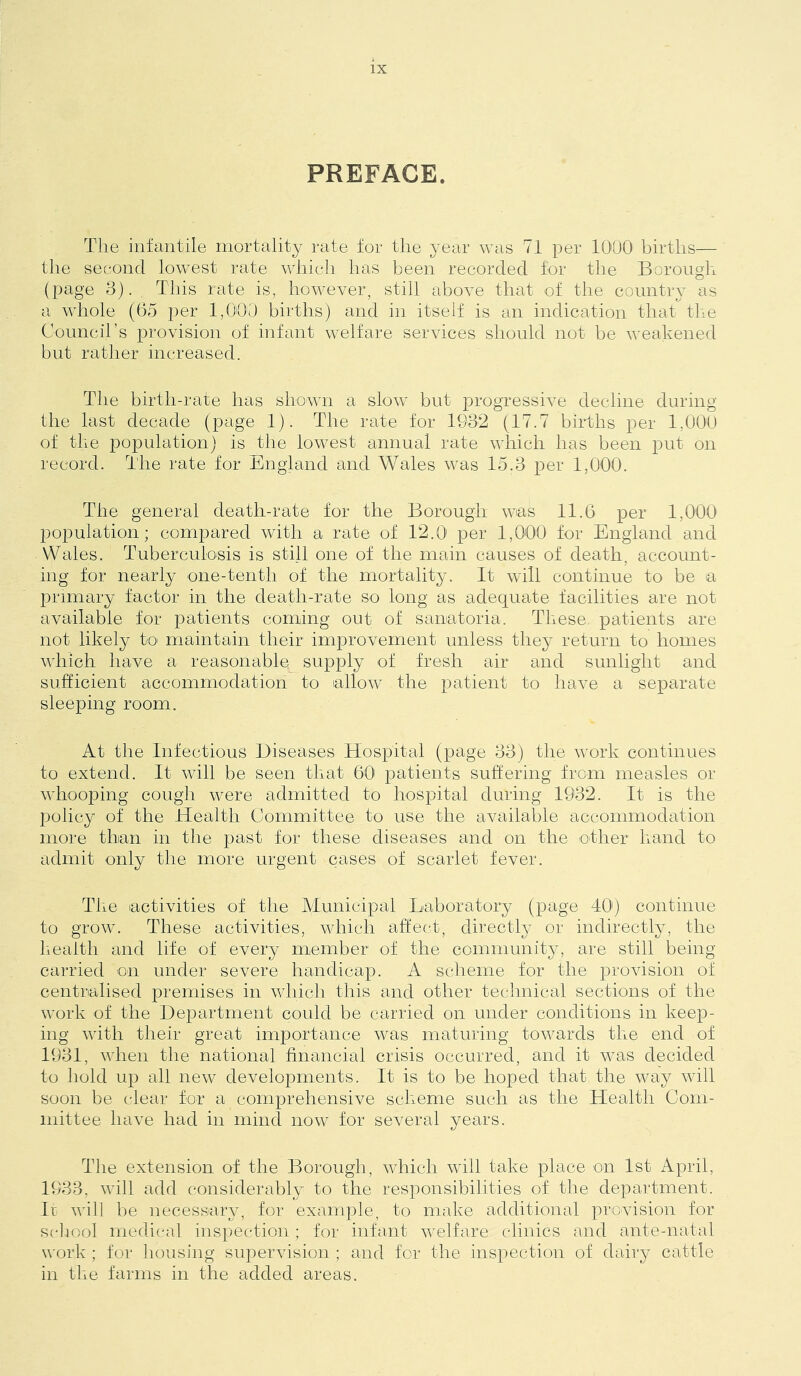 PREFACE. The infcintile mortality rate for the year was 71 per 1000 births— the second lowest rate which has been recorded for the Borough (page 3). Tins rate is, however, still above that of the country as a whole (05 per 1,000 births) and in itself is an indication that the Council’s provision of infant welfare services should not be weakened but rather increased. The birth-rate has shown a slow but progressive decline during the last decade (page 1). The rate for 1932 (17.7 births per 1,000 of the i^opulation) is the lowest annual rate whicli has been put on record. The rate for England and Wales was 15.3 per 1,000. The general death-rate for the Borough was 11.6 per 1,000 population; compared with a rate of 12.0 per 1,000 for England and Wales. Tuberculosis is still one of the main causes of death, account- ing for nearly one-tenth of the mortality. It will continue to be a primary factor in the death-rate so long as adequate facilities are not available for patients coming out of sanatoria. These, patients are not likely to maintain their improvement unless they return to homes which have a reasonable supply of fresh air and sunlight and sufficient accommodation to allow the patient to have a separate sleeping room. At the Infectious Diseases Hospital (page 33) the work continues to extend. It will be seen that 60 patients suffering from measles or whooping cough were admitted to hospital during 1932. It is the policy of the Health Committee to use the aAUiilable accommodation more than in the past for these diseases and on the other hand to admit only the more urgent cases of scarlet fever. The activities of the Municipal Laboratory (page 40') continue to grow. These activities, which affect, directly or indirectly, the health and life of every member of the community, are still being- carried on under severe handicap. A scheme for the provision of centralised premises in which this and other technical sections of the work of the Department could be carried on under conditions in keep- ing with their great importance was maturing towards the end of 1931, when the national financial crisis occurred, and it was decided to hold up all new developments. It is to be hoped that the way Avill soon be clear for a comprehensive scheme such as the Health Com- mittee have had in mind now for several years. The extension of the Borough, Avhich will take place on 1st April, 1933, Avill add considerably to the responsibilities of the department. Ir Avih be necessary, for example, to make additional proAUsion for scliool medical inspection; for infant Avelfare clinics and ante-natal work; for housing superAiision ; and for the inspection of dairy cattle in the farms in the added areas.