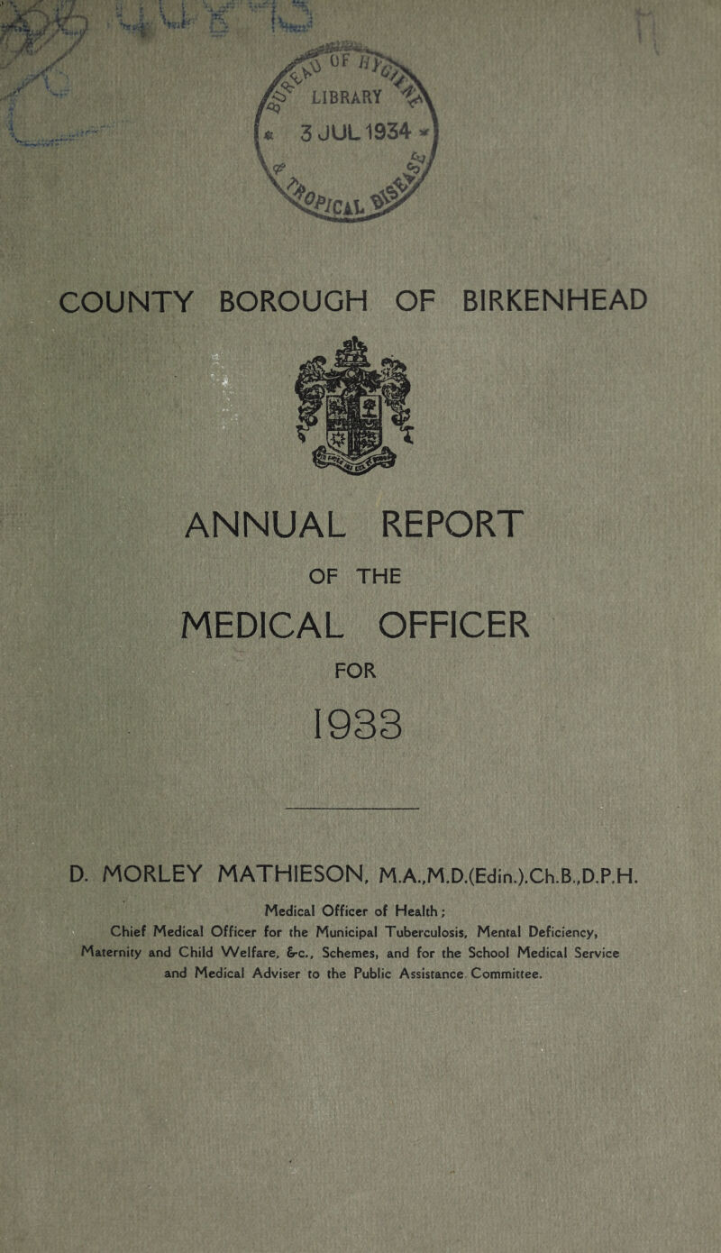 COUNTY BOROUGH OF BIRKENHEAD MEDICAL OFFICER FOR 1933 D. MORLEY MATHIESON, MA,M.D.(Edin.).Ch.B.,D.P.H. Medical Officer of Health; W Chief Medical Officer for the Municipal Tuberculosis, Mental Deficiency, Maternity and Child Welfare, £rc.. Schemes, and for the School Medical Service and Medical Adviser to the Public Assistance Committee.