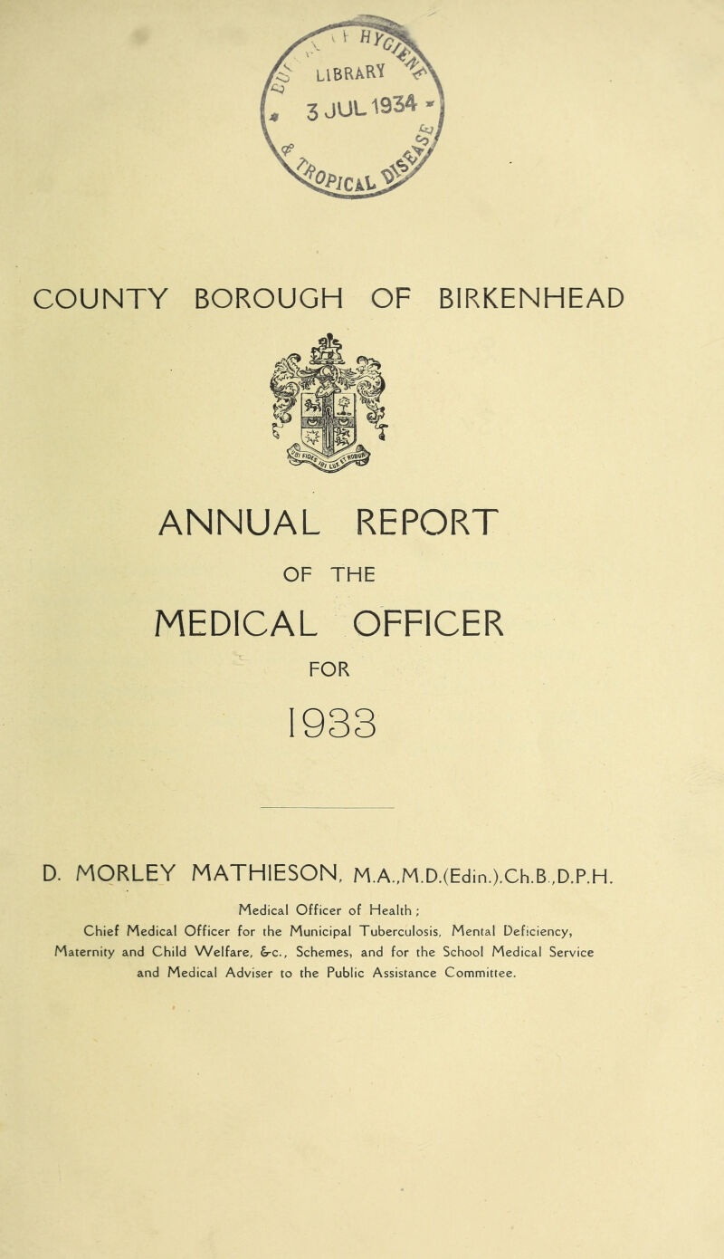 ANNUAL REPORT OF THE MEDICAL OFFICER FOR 1933 D. MORLEY MATHIESON, M.A.,M.D.(Edin.).Ch.B ,D.P.H. Medical Officer of Health ; Chief Medical Officer for the Municipal Tuberculosis, Mental Deficiency, Maternity and Child Welfare, &-c.. Schemes, and for the School Medical Service and Medical Adviser to the Public Assistance Committee.