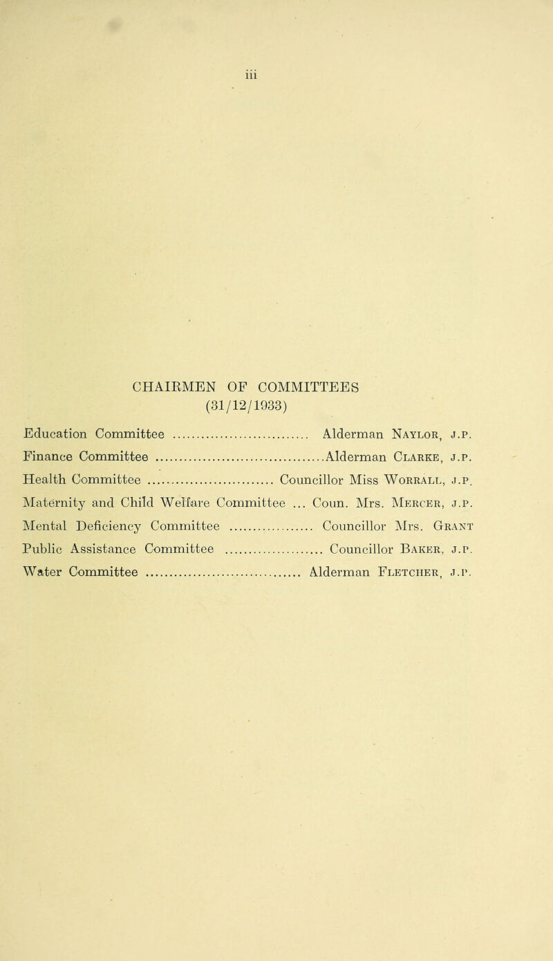CHAIEMEN OF COMMITTEES (31/12/1933) Education Committee Alderman Naylor, j.p. Finance Committee Health Committee Maternity and Child Weliare Committee ... Conn. Mrs. Mercer, j.p. Mental Deficiency Committee Public Assistance Committee Councillor Mrs. Grant Councillor Baker, j.p. Water Committee