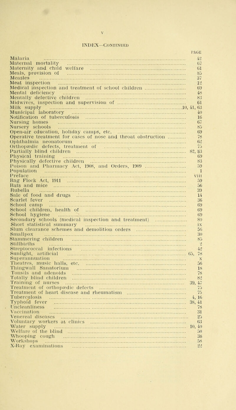 INDEX—Continued Malaria Maternal mortality Maternity and cliild welfare Meals, provision of Measles Meat inspection Medical inspection and treatment of scliool cliildren Mental deficiency Mentally defective children Midwives, inspection and supervision of Milk supply Municipal laboratory Notification of tuberculosis Nursing homes Nursery schools Open-air education, holiday camps, etc Operative treatment for cases of nose and throat obstruction Ophthalmia neonatorum Orthopaedic defects, treatment of Partially blind children Physical training Physically defective children Poison and Pharmacy Act, 19U8, and Orders, 1909 Population Preface Rag Flock Act, 1911 Rats and mice Rubella Sale of food and drugs Scarlet fever School camp School children, health of School hygiene ^ Secondary schools (medical inspection and treatment) Short statistical summary Slum clearance schemes and demolition orders Smallpox Stammering children Stillbirths Streptococcal infections Sunlight, artihcial Superannuation Theatres, music halls, etc Thingwall Sanatorium Tonsils and adenoids Totally blind children Training of nurses Treatment of orthoptedic defects Treatment of heart disease and rheumatism Tuberculosis Typhoid fever Pncleanliness \'accination \'enereal diseases \'oluntary workers at clinics Water supply Welfare of the blind Whooping cough Workshops X-Ray examinations PAGE 67 61 85 37 1:1 69 48 83 61 19, 41, 63 49 16 67 85 69 78 61 75 ... 82, 83 69 83 59 1 viii 59 56 39 14 36 69 69 69 89 ix 56 39 85 42 65, 78 56 18 78 82 39, 47 75 75 4, 16 38, 41 78 31 25 63 19, 49 59 38 58 22
