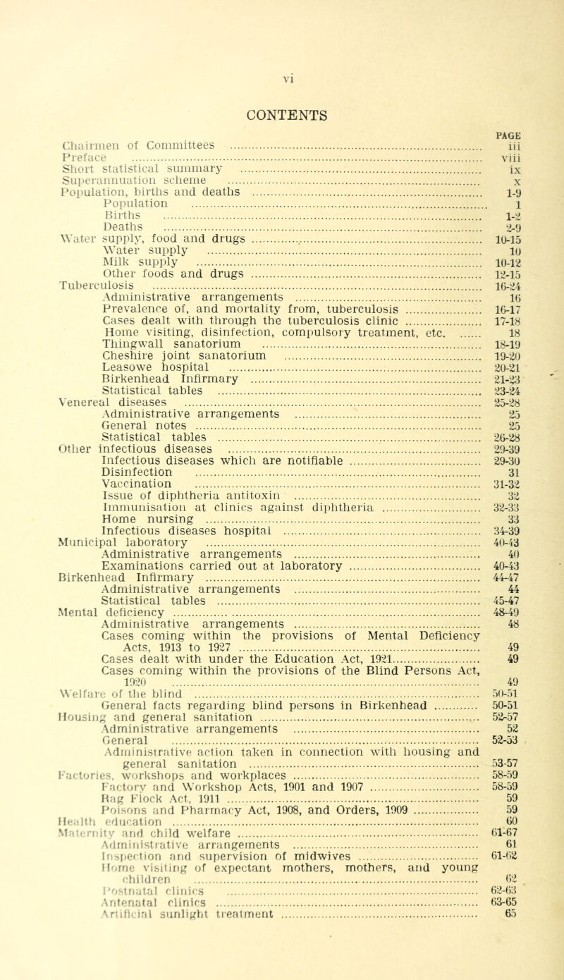 CONTENTS PAGE Cliaii'iiieii of Committees iii Preface viii Short statistical summary ix Superaimiiation scheme x Population, births and deaths 1-9 Population 1 Births Deaths 2-9 Water supply, food and drugs 10-15 Water supply 10 Milk supply 10-12 Other foods and drugs 12-15 Tuberculosis 16-24 Administrative arrangements 16 Prevalence of, and mortality from, tuberculosis 16-17 Cases dealt with through the tuberculosis clinic 17-18 Home visiting, disinfection, compulsory treatment, etc 18 Thingwall sanatorium 18-19 Cheshire joint sanatorium 19-20 Leasowe hospital 20-21 Birkenhead Infirmary 21-23 Statistical tables 23-24 Venereal diseases 25-28 Administrative arrangements 25 General notes 25 Statistical tables 26-28 Other infectious diseases 29-39 Infectious diseases which are notifiable 29-30 Disinfection 31 Vaccination 31-32 Issue of diphtheria antitoxin 32 Immunisation at clinics against diphtheria 32-33 Home nursing 33 Infectious diseases hospital 34-39 Municipal laboratory 40-43 Administrative arrangements 40 Examinations carried out at laboratory 40-43 Birkenhead Infirmary 44-47 Administrative arrangements 44 Statistical tables 45-47 Mental deficiency 48-49 Administrative arrangements 48 Cases coming within the provisions of Mental Deficiency Acts, 1913 to 1927 49 Cases dealt with under the Education Act, 1921 49 Cases coming within the provisions of the Blind Persons Act, 1920 49 Welfare of the blind 50-51 General facts regarding blind persons in Birkenhead 50-51 Housing and general sanitation 52-57 .\dministrative arrangements 52 General 52-53 Administrative action taken in connection with housing and general sanitation 53-57 l-'actories, workshops and workplaces 58-59 Factorv and Workshop Acts, 1901 and 1907 58-59 Bag Fiock Act, 1911 59 Poisons and F'harrriacy Act, 1908, and Orders, 1909 59 Health fducation 00 Mau-riiity arirl child welfare 61-67 .Administrative arrangements 61 Irisfjection and supervision of midwives 61-62 Horne visiting of expectant mothers, mothers, and young children 62 Postnatal clinics 62-63 Antenatal clinics 63-65 Artificial sunlight treatment 65