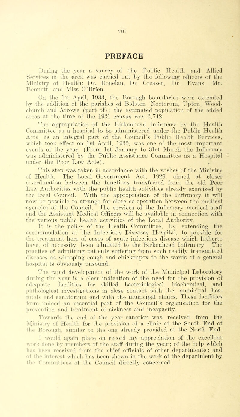 PREFACE During the j^ear a survey of the Public Health and Allied Services in the area was carried out by the following officers of the ^Ministry of Health: Dr. Donelan, Dr. Greaser, Dr. Evans, Mr. Bennett, and Miss O’Brien. On the 1st April, 1933, the Borough boundaries were extended by the addition of the parishes of Bidston, Noctorum, Upton, Wood- church and x^rrowe (part of) ; the estimated population of the added areas at the time of the 1931 census was 3,742. The appropriation of the Birkenhead Infirmary by the Health Committee as a hospital to be administered under the Public Health Acts, as an integral part of the Council’s Public Health Services, which took effect on 1st April, 1933, was one of the most important events of the year. (From 1st January to 31st March the Infirmary was administered by the Public Assistance Committee as a Hospital under the Poor Law Acts). This step was taken in accordance with the wishes of the Ministry of Health. The Local Government Act, 1929, aimed at closer co-ordination between the functions transferred from the old Poor Law Authorities with the public health activities already exercised by the local Council. With the appropriation of the Infirmary it will now be possible to arrange for close co-operation between the medical agencies of the Council. The services of the Infirmary medical staff and the ilssistant Medical Officers will be available in connection with the various public health activities of the Local xALuthority. It is the policy of the Health Committee, by extending the accommodation at the Infectious Diseases Hospital, to provide for the treatment here of cases of acute infectious disease which hitherto have, of necessity, been admitted to the Birkenhead Infirmary. The practice of admitting patients suffering from such readily transmitted diseases as whooping cough and chickenpox to the wards of a general liospital is obviously unsound. The rapid development of the work of the IMimicipal Laboratory during the year is a clear indication of the need for the provision of adecjuate facilities for skilled bacteriological, biochemical, and patliological investigations in close contact with the municipal hos- pitals and sanatorium and with the municipal clinics. These facilities form indeed an essential part of the Council’s organisation for the prevention and treatment of sickness and incapacity. Towards the end of the year sanction was received from the iVfinisli’y of Health for tlie pi-ovision of a clinic at the South End of llie Borougii, similar to the one already provided at the North End. I would again place on rec'ord my appreciation of the excellent • ork lone by members of the staff dui’ing the year; of the help which li b“<-n received from the chief officials of other departments ; and - f tie- interesl which lias been shown in the work of the department by ’b-- <'o.mmi1tees of the Council directly concerned.
