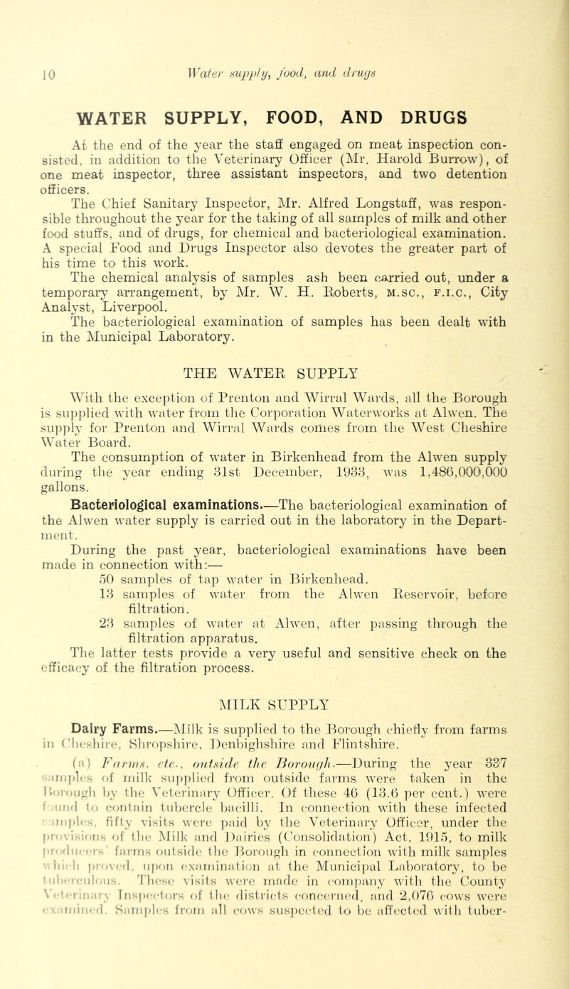 WATER SUPPLY, FOOD, AND DRUGS At the end of the year the staff engaged on meat inspection con- sisted, in addition to the Veterinary Officer (Mr. Harold Burrow), of one meat inspector, three assistant inspectors, and two detention officers. The Chief Sanitary Inspector, Mr. Alfred Longstaff, was respon- sible throughout the year for the taking of all samples of milk and other food stuffs, and of drugs, for chemical and bacteriological examination. A special Food and Drugs Inspector also devotes the greater part of his time to this work. The chemical analysis of samples ash been carried out, under a temporary ari’angement, by Mr. W. H. Iloberts, M.sc., F.i.c., City Analyst, Liverpool. The bacteriological examination of samples has been dealt with in the Municipal Laboratory. THE WATER SUPPLY With the exception of Prenton and Wirral Wards, all the Borough is supplied with water from the Corporation Waterworks at Alwen. The supply for Prenton and Wirral Wards conies from the West Cheshire Water Board. The consumption of water in Birkenhead from the Alwen supply during the ^^ear ending 3Ist December, 1933, was 1,486,000,000 gallons. Bacteriological examinations.—The bacteriological examination of the Alwen water supply is carried out in the laboratory in the Depart- ment. During the past year, bacteriological examinations have been made in connection with:— 50 samples of tap water in Birkenhead. 13 samples of water from the Alwen Reservoir, before filtration. 23 samples of water at Alwen, after passing through the filtration apparatus. Tlie latter tests provide a very useful and sensitive check on the efficacy of the filtration process. ^IILK SUPPLY Dairy Farms.—IMilk is supplied to the Borough chiefly from farms in (’lieshire, Shropshii-e, Denbighshire and Flintshire. (a) Vanns, etc., outside the Borough.—During the year 337 r..unph,*s of milk suj)plied fi-om outside farms were taken in the I»'a-ougli ])y tlie Veterinaiy Officei-. Of these 46 (13.(> per cent.) were f nnd lo conl.ain tubercle; bacilli. In connection with these infected nil pics, fifty visits we;re paid by the Veterinary Officer, under the pre-visions of the Milk and Dairies (('onsolidation) Act, 1915, to milk !Hef|iifc)’s’ fni-rns onlsifh; tlie Lorough in connection with milk samples ■ hi--li provffl. iij)(jn cxnrnination at llie Mimici])al Laboratory, to be ■ lb-r<'Milens;. I'hcsc visits were made in conijiany with the (Miinty \'* ti-iiriary Inspcftors of tin; districts conceriu'd, and 2,076 cows were ■ : niiical. Saniplfs from all ('f)ws susjiected to be affected with tuber-
