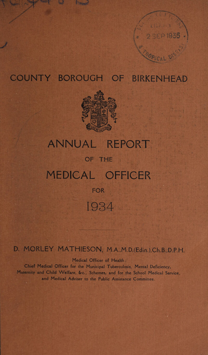ANNUAL REPORT ;? OF THE MEDICAL OFFICER FOR 1934 D. MORLEY MATHIESON, M.A.,M.D.(Edin.),Ch.B.,D.P,H, Medical Officer of Health; Chief Medical Officer for the Municipal Tuberculosis, Mental Deficiency, Maternity and Child Welfare, &-c.. Schemes, and for the School Medical Service, and Medical Adviser to the Public Assistance Committee.