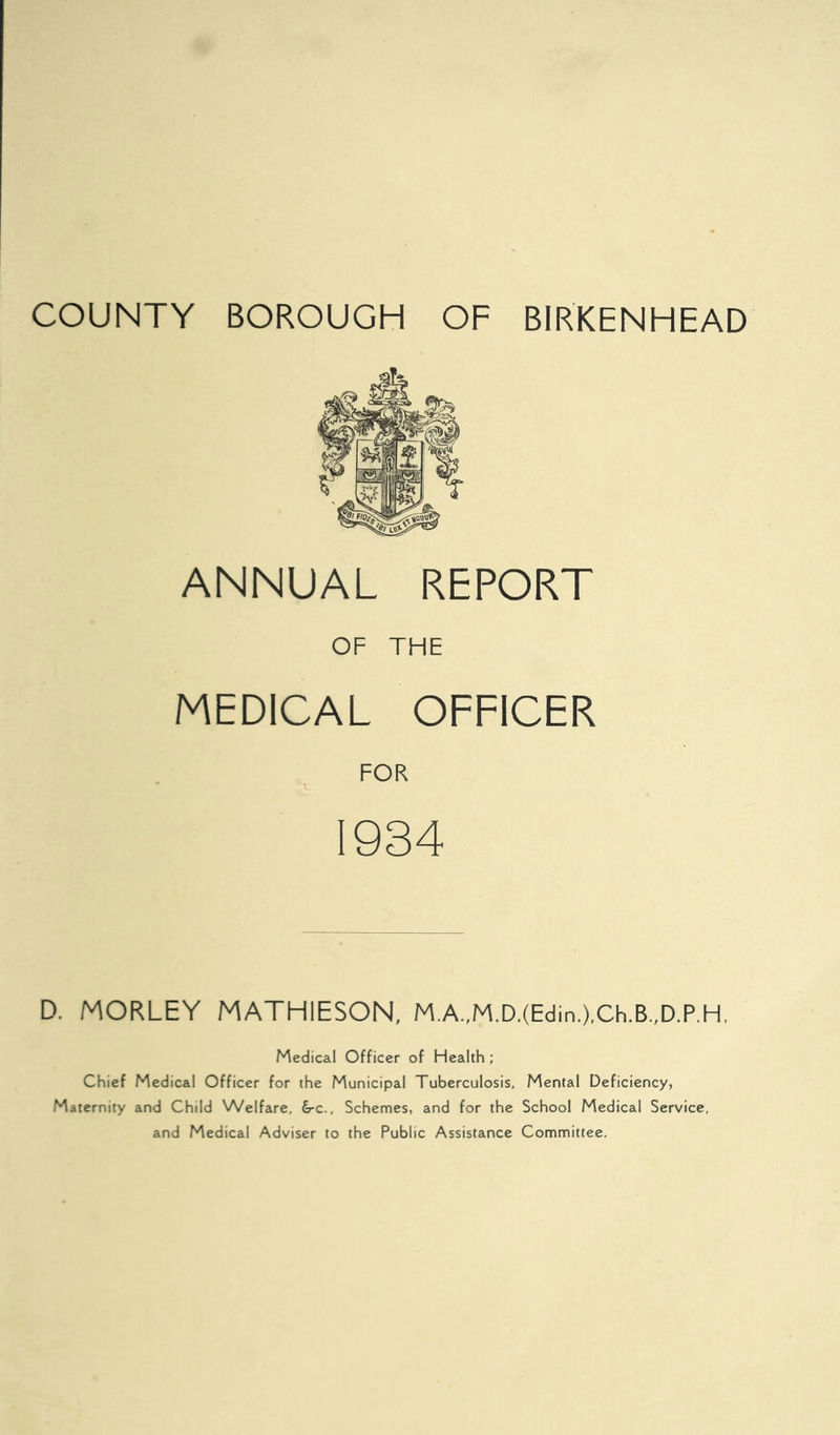 ANNUAL REPORT OF THE MEDICAL OFFICER FOR 1934 D. MORLEY MATHIESON, M.A.,M.D.(Edin.),Ch.B.,D.P.H. Medical Officer of Health; Chief Medical Officer for the Municipal Tuberculosis, Mental Deficiency, Maternity and Child Welfare, &-c.. Schemes, and for the School Medical Service, and Medical Adviser to the Public Assistance Committee.