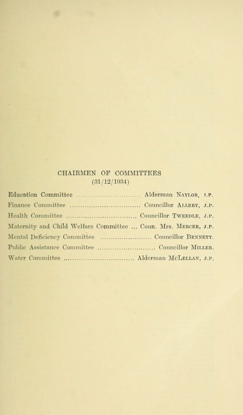 CHAIRMEN OF COMMITTEES (31/12/1934) Education Committee .... Alderman Naylor, .f.p. Finance Committee .... Councillor Allery, j.p. Health Committee .. Councillor Tweedle, j.p. ^Maternity and Child Welfare Committee . .. Coun. Mrs. Mercer, j.p. Mental Deficiency Committee Councillor Bennett. Riiblic Assistance Committee Water Committee . Alderman McLellan, j.p.