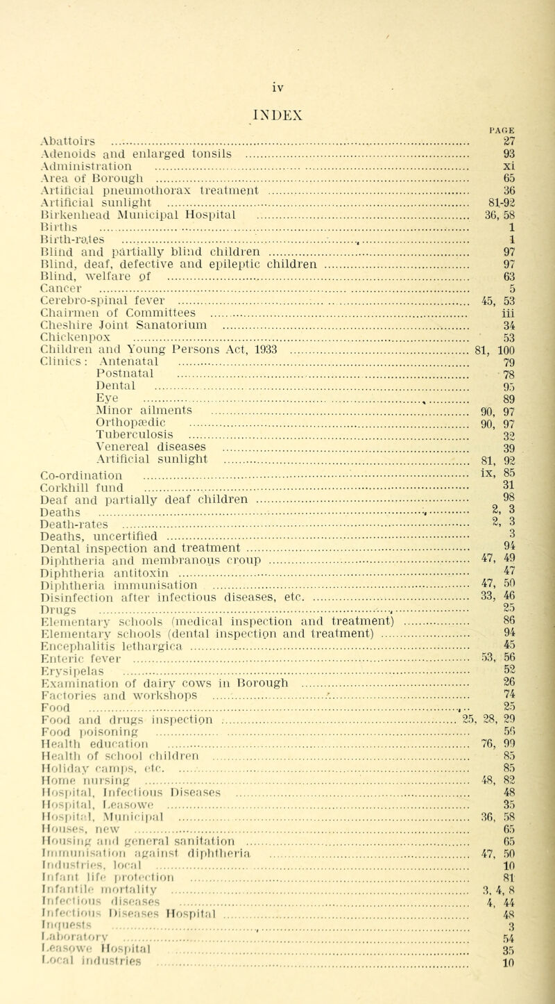 INDEX Abattoirs Adenoids and enlarged tonsils Administration Area of Borongli Artiticiai pneinnotliorax treatment Artiftcial sunlight Birkenhead Mnnicipal Hospital Bii-tlis Birth-rates Bliiid and partially blind children Blind, deaf, defective and epileptic children Blind, welfare of Cancer Cerebro-spinal fever Chairmen of Committees Cheshire .Joint Sanatorium Chickenpox Cliildren and Young Persons Act, 1933 Clinics: Antenatal Postnatal Dental Eye Minor ailments Orthopcedic Tuberculosis Venereal diseases Artificial sunlight Co-ordination Corkhill fund Deaf and partially deaf children Deaths Death-rates Deaths, uncertified Dental inspection and treatment Diphtheria and membranous croup Diphtheria antitoxin Diphtheria immunisation Disinfection after infectious diseases, etc Drugs Klementaiy schools (medical inspection and treatment) Klementary schools (dental inspection and treatment) .... Fncephalitis lethargica Knteric fever Krysi|)elas Hxamination of dairy cows in Borough Factories and workshops .'. Food Food and drugs iuS|)ection Food poisoning Health education Health of school children Holiday camps, etc Horne nursing Hospital, Infeclioiis Diseases Ib.-spital, l.easowe Ilo-pit:'!, .Mindci|);il Houses, new Housing and general sanitation . Imrnnidsation against difihtheria Indii-liicH, hn-al Infant life pr otect ion Infardile riKirtality Infeciioit- ^lisease^ Infection l)iseasf!.« HoSf)ital Inqnecf,^ l.at)oratrov I.e.'i. owr* Hrc-pital Foc.'il iralirstries 2.5 PAGE 27 93 xi 65 36 81-92 36, 58 1 1 97 97 63 5 45, 53 iii 34 53 81, 100 79 78 95 89 90, 97 90, 97 32 39 81, 92 ix, 85 31 98 2, 3 2, 3 3 94 47, 49 47 47, 50 33, 46 25 86 94 45 .53, 56 52 26 74 25 , 28, 29 56 76, 99 85 85 48, 82 48 35 36, .58 65 65 47, .50 10 81 3, 4, 8 4, 44 48 3 54 35 10