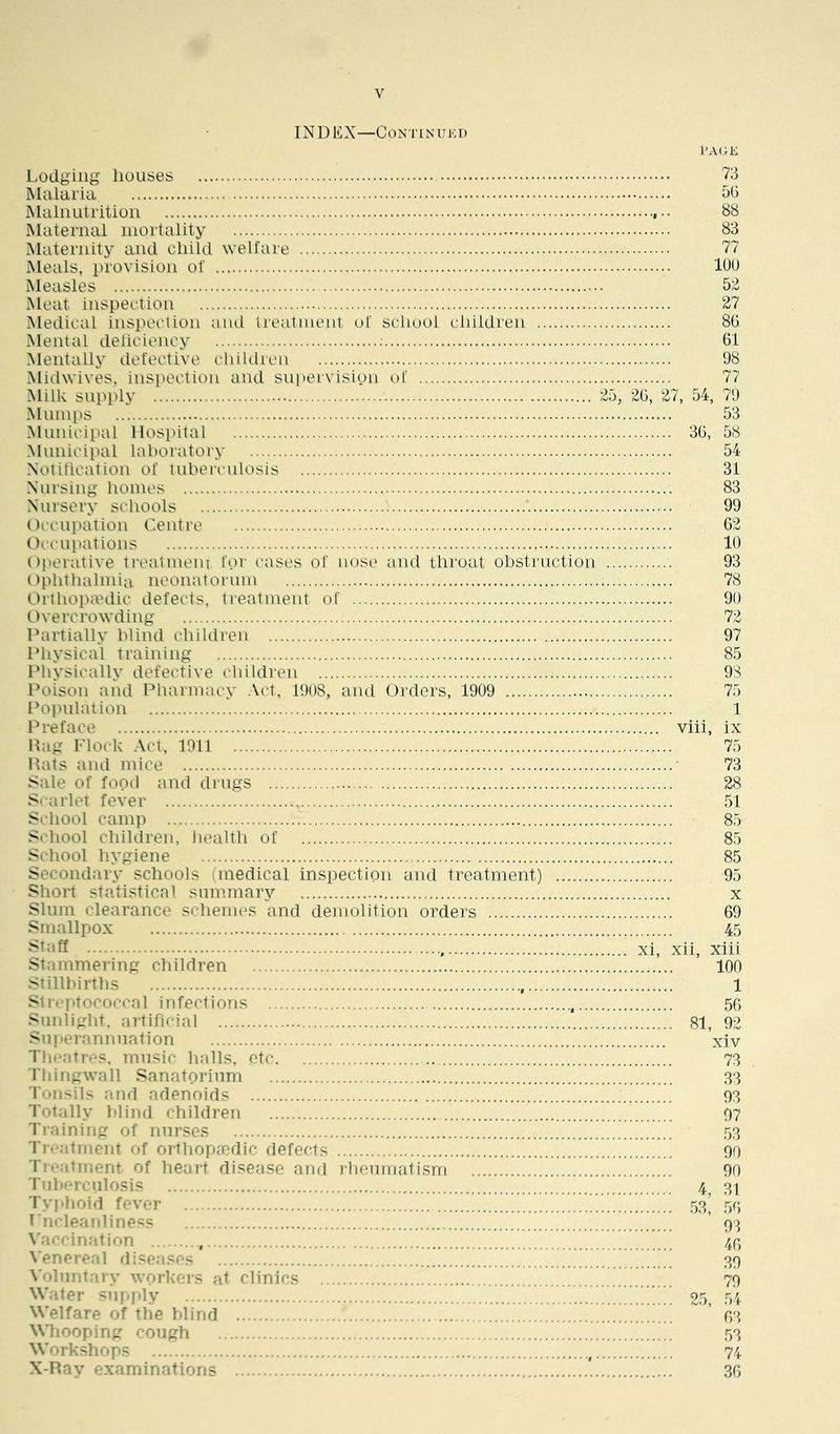 INDEX—CONTINUKI) I’AGE Lodging houses 73 Malaria IMalniitrition , 88 Maternal mortality 83 Maternity and child welfare 77 Meals, provision of lOU Measles 5'3 Meat inspection 27 Medical inspeclion and treatment of school children 8G. Mental deliciency 61 Mentally defective cliiUlren 98 Miihvives. insiK^ction and supervision t)f 77 Milk supply 25, 20, 27, 54, 79 Mumi^s 53 Municipal Hospital 30, 58 Municipal laboratory 54 Notification of tubei^mlosis 31 Nursing homes 83 Nursery schools 99 Occupation Centre 62 Occupations 10 Operative treatmem for cases of nose and throat obstruction 93 Ophthalmia neonatorum 78 Orthoptedic defects, treatment of 90 Overcrowding 72 Dartially blind children 97 Physical training 85 Physically defective children 98 Poison and Pharmacy Act, 1908, and Orders, 1909 75 Population 1 Preface viii, ix Pag Flock Act, 1011 75 Hats and mice 73 Sale of food and drugs 28 Si-arlet fever 51 School camp 7. 85 School children, health of 85 School hygiene 85 Secondary schools (medical inspection and treatment) 95 Short statistical summary x Slum clearance schemes and demolition orders 69 Smallpox 45 ^taff xi, xii, xiii Stammering children 100 Stillbirths 1 Strfi>tococcal infections 50 Sunlight, artificial 81, 92 Sui»erannnation xiv Theatres, music halls, etc 73 riiingwall Sanatoiinm .33 fonsils and adenoids 93 Totally blind children 97 Training of nurses .53 Tieatment of orthopaedic defects 90 Ticiitinent of heart disease and rheuniatism 90 Tiil»ercnlosis 4^ 31 Typhoid fever .53’ 55 Fncleanliness ’ 93 \'acfin.'ition 40 Venereal diseases 39 X'olniitarv workers at clinics 79 Water supply ...............y..' 25, 54 Welfare of the blind ’ 03 Wdiooping cough .53 Work.shops , 74 X-Ray examinations *. 30