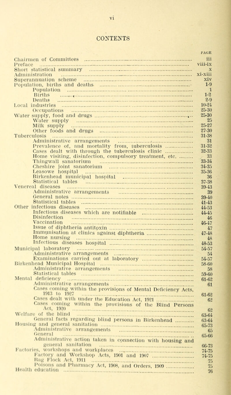 CONTENTS PAGE Cliairiiien of Committees iii l^reface viii-ix Sliort statistical summary x Administration xi-xiii Superannuation scheme xiv l^opulation, births and deaths • 1-9 Population 1 Births 1-2 Deaths 2-9 Local industries 10-24 Occupations 25-30 Water supply, food and drugs 25-30 Water supply 25 Milk supply 25-27 Other foods and drugs 27-30 Tuberculosis 31-38 Administrative arrangements -. 31 Prevalence of, and mortality from, tuberculosis 31-32 Cases dealt with through the tuberculosis clinic 32-33 Home visiting, disinfection, compulsory treatment, etc 33 Thingwall sanatorium 33-34 Cheshire Joint sanatorium 34-35 Leasowe hospital 35-36 Birkenhead municipal hospital 36 Statistical tables 37-38 Venereal diseases 39-43 Administrative arrangements 39 General notes 39-40 Statistical tables 41-43 Other infectious diseases 44-53 Infectious diseases which are notifiable 44-45 Disinfection 46 Vaccination 46-47 Issue of diphtheria antitoxin 47 Immunisation at clinics against diphtheria 47-48 Home nursing 48 Infectious diseases hospital 48-53 Municipal laboratory 54-57 Administrative arrangements 54 Examinations carried out at laboratory 54-57 Birkenhead Municipal Hospital 58-60 .\dministrative arrangements 58 Statistical tables 59-60 Mental deficiency 61-62 Administrative ariangements 61 Cases coming within the provisions of Mental Deficiency Acts, 1913 to 1927 ; 61-62 Cases dealt will) under the Education Act, 1921 62 Cases coming witliin tbe i)rovisions of the Blind Persons Act, 1920 02 Welfare of tbe blind 63-64 General facts regaTding blind persons in Birkenhead 63-64 Housing and gener-al sanitation 65-73 .\dniinisti'a1 ive ai-rangements ’ 65 • : 65-66 .Administrative action taken in connection with housing and general sanitation 66-73 l‘'aftories, worksbojis and workjilaces 74-75 Ifiirtory and Worksliop Acts, 1901 and 1907 . 74-75 Bag Flock Act, 1911 75 Poisons and Ifiiainiacy Act, 1908, and Ordei’S, iooo !!!!!!!!!! !.! 75 Healtli education 7(j