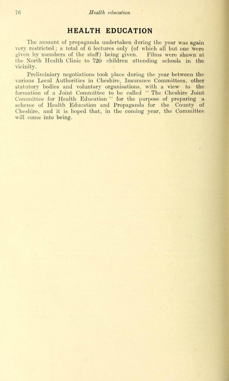 HEALTH EDUCATION The aiuount of propaganda undertaken during the year was again very restricted ; a total of 6 lectures only (of which all but one were given by members of the staff) being given. Films were shown at tlie North Health Clinic to 720 children attending schools in the vicinity. Preliminiary negotiations took place during the year between the various Local Authorities in Cheshire, Insurance Committees, other statutory bodies and voluntary organisations, with a view to the formation of a Joint Committee to be called “ The Cheshire Joint Committee for Health Education ” for the purpose of preparing a scheme of Health Education and Propaganda for the County of Cheshire, and it is hoped that, in the coming year, the Committee will come into being.