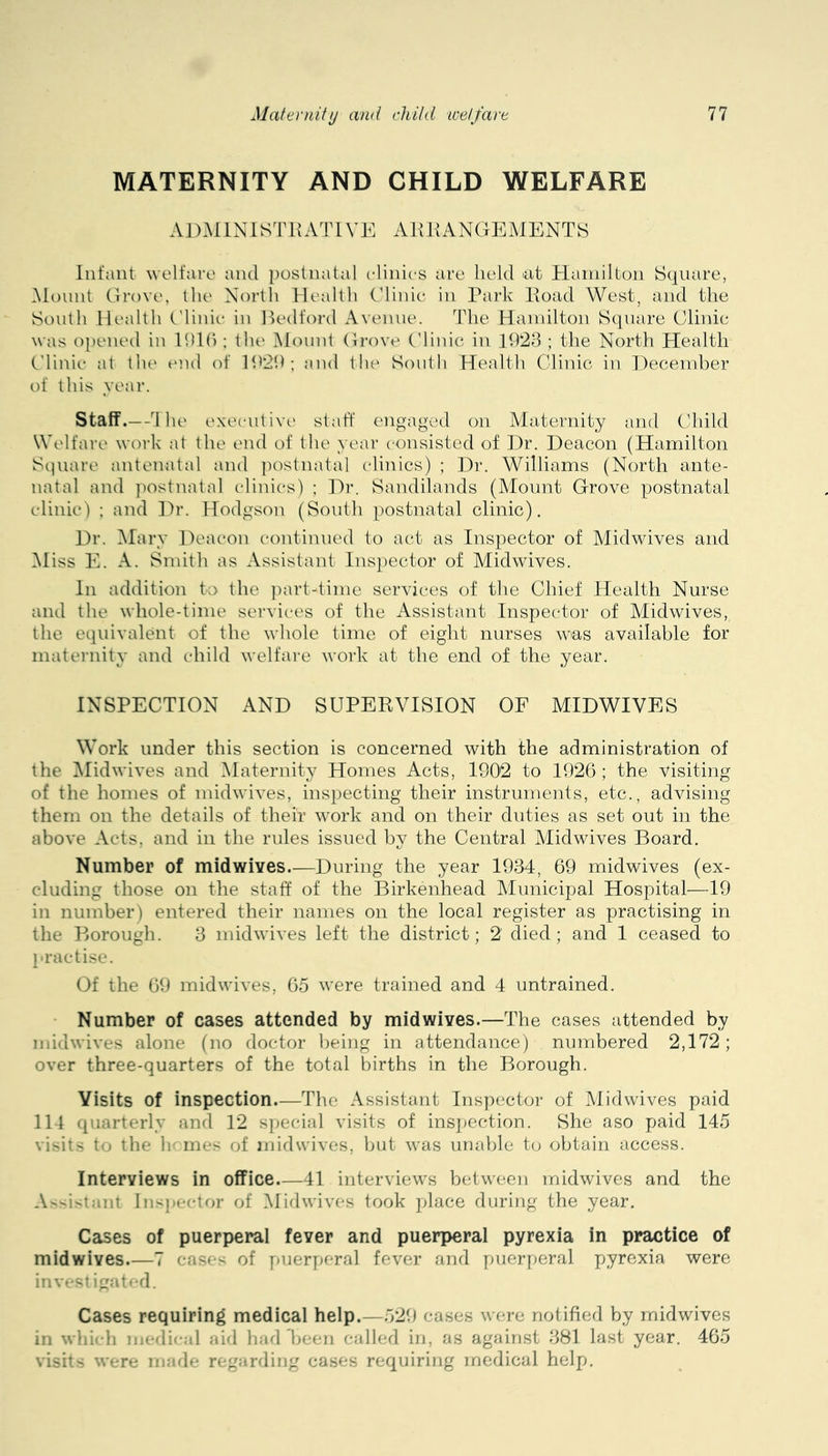 MATERNITY AND CHILD WELFARE AD.MINISTHATIVE AUHANGEMENTS Infant welfare and postnatal elinies are held ^at Hamilton Square, iNiount Grove, the North Health Glinie in Park Poad West, and the South Health tMinit* in Ikalford Avenue. The Hainilton Square Clinic was opened in Ihlh : the Mount Gi-ove Cdinic in 1928 ; the North Health Clinic at the end of 1929; and the South Health Clinic in Hecember of this year. Staff .—d 1 le executive staff enoaged on Maternity and Child Welfare work at the end of the year c'onsisted of Hr. Deacon (Hamilton Sipiare antenatal and ]K)stnatal (dinics) ; Dr. Williams (North ante- natal and ])ostnatal clinics) ; Dr. Sandilands (Mount Grove postnatal clinic) : and ]fr. Hodgson (South postnatal clinic). Dr. iMary Deacon continued to act as Inspector of Midwives and iMiss E. A. Smith as Assistant Inspector of Midwives. In addition to the ])art-time services of the Chief Health Nurse and the whole-time servic-es of the Assistant Inspector of Midwives, the equivalent of the whole time of eight nurses was available for maternity and child welfare work at the end of the year. INSPECTION AND SUPERVISION OF MIDWIVES Work under this section is concerned with the administration of the iMidwives and Maternity Homes Acts, 1902 to 1926 ; the visiting of the homes of midwives, inspecting their instruments, etc., advising them on the details of their work and on their duties as set out in the above Acts, and in the rules issued by the Central Midwives Board. Number of midwives.—During the year 1934, 69 midwives (ex- cluding those on the staff of the Birkenhead Municipal Hospital—19 in number) entered their names on the local register as practising in the Borough. 3 midwives left the district; 2 died; and 1 ceased to practise. Of the 69 midwives, 65 were trained and 4 untrained. - Number of cases attended by mid wives.—The cases attended by midwives alone (no doctor being in attendance) numbered 2,172; over three-quarters of the total births in the Borough. Visits of inspection.—The Assistant Inspector of Midwives paid 114 quarterly and 12 special visits of insj^ection. She aso paid 145 visits to the h' mes of midwives, but was unalile to obtain access. Interviews in office.—41 interviews between midwives and the A^vistant Ins))e('tor of Midwives took place during the year. Caises of puerperal fever and puerperal pyrexia in practice of midwives 7 cases of [)uerperal fever and puerperal pyrexia were invest igat>*d. Cases requiring medical help.—529 cases were notified by midwives in wliich medi'-al aid had been called in, as against 381 last year. 465 visits were nnule regarding cases requiring medical help.